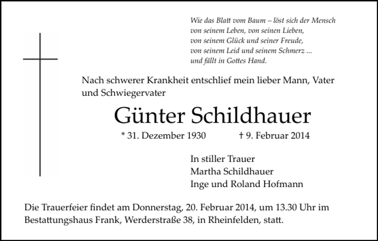 <p>Wie das Bla� vom Baum – löst sich der Mensch<br />von seinem Leben, von seinen Lieben,<br />von seinem Glück und seiner Freude,<br />von seinem Leid und seinem Schmerz ...<br />und fällt in Go�es Hand.</p><p>Nach schwerer Krankheit entschlief mein lieber Mann, Vater<br />und Schwiegervater</p><p>Günter Schildhauer<br />* 31. Dezember 1930</p><p>† 9. Februar 2014</p><p>In stiller Trauer<br />Martha Schildhauer<br />Inge und Roland Hofmann<br />Die Trauerfeier ﬁndet am Donnerstag, 20. Februar 2014, um 13.30 Uhr im<br />Besta�ungshaus Frank, Werderstraße 38, in Rheinfelden, sta�.</p>