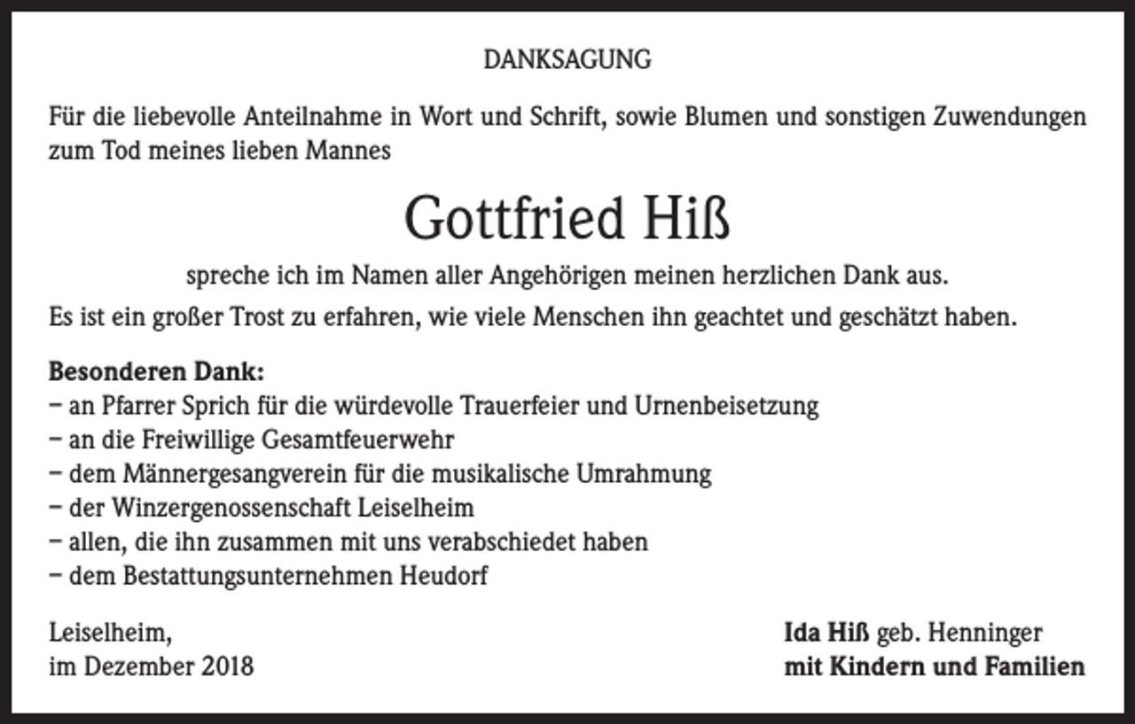 <p>DANKSAGUNG<br />Für die liebevolle Anteilnahme in Wort und Schrift, sowie Blumen und sonstigen Zuwendungen<br />zum Tod meines lieben Mannes</p><p>Gottfried Hiß<br />spreche ich im Namen aller Angehörigen meinen herzlichen Dank aus.<br />Es ist ein großer Trost zu erfahren, wie viele Menschen ihn geachtet und geschätzt haben.<br />Besonderen Dank:<br />– an Pfarrer Sprich für die würdevolle Trauerfeier und Urnenbeisetzung<br />– an die Freiwillige Gesamtfeuerwehr<br />– dem Männergesangverein für die musikalische Umrahmung<br />– der Winzergenossenschaft Leiselheim<br />– allen, die ihn zusammen mit uns verabschiedet haben<br />– dem Bestattungsunternehmen Heudorf<br />Leiselheim,<br />im Dezember 2018</p><p>Ida Hiß geb. Henninger<br />mit Kindern und Familien</p>