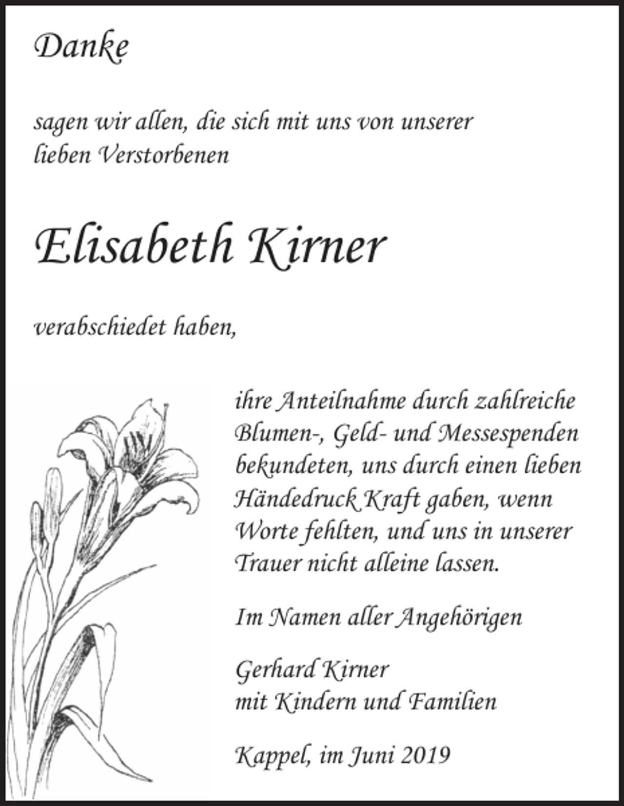 <p>Danke<br />sagen wir allen, die sich mit uns von unserer<br />lieben Verstorbenen</p><p>Elisabeth Kirner<br />verabschiedet haben,<br />ihre Anteilnahme durch zahlreiche<br />Blumen-, Geld- und Messespenden<br />bekundeten, uns durch einen lieben<br />Händedruck Kraft gaben, wenn<br />Worte fehlten, und uns in unserer<br />Trauer nicht alleine lassen.<br />Im Namen aller Angehörigen<br />Gerhard Kirner<br />mit Kindern und Familien<br />Kappel, im Juni 2019</p>
