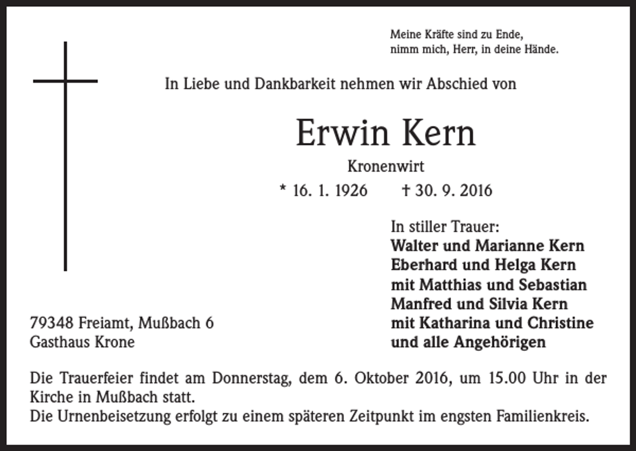 <p>Meine Kräfte sind zu Ende,<br />nimm mich, Herr, in deine Hände.</p><p>In Liebe und Dankbarkeit nehmen wir Abschied von</p><p>Erwin Kern<br />Kronenwirt<br />* 16. 1. 1926 † 30. 9. 2016</p><p>79348 Freiamt, Mußbach 6<br />Gasthaus Krone</p><p>In stiller Trauer:<br />Walter und Marianne Kern<br />Eberhard und Helga Kern<br />mit Matthias und Sebastian<br />Manfred und Silvia Kern<br />mit Katharina und Christine<br />und alle Angehörigen</p><p>Die Trauerfeier findet am Donnerstag, dem 6. Oktober 2016, um 15.00 Uhr in der<br />Kirche in Mußbach statt.<br />Die Urnenbeisetzung erfolgt zu einem späteren Zeitpunkt im engsten Familienkreis.</p>