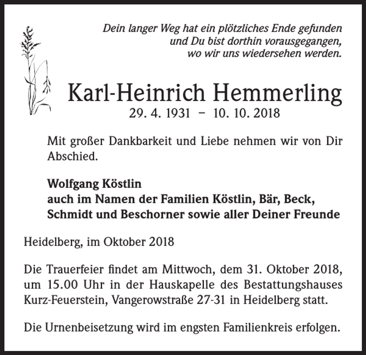 <p>Dein langer Weg hat ein plötzliches Ende gefunden<br />und Du bist dorthin vorausgegangen,<br />wo wir uns wiedersehen werden.</p><p>Karl-Heinrich Hemmerling<br />29. 4. 1931 – 10. 10. 2018</p><p>Mit großer Dankbarkeit und Liebe nehmen wir von Dir<br />Abschied.<br />Wolfgang Köstlin<br />auch im Namen der Familien Köstlin, Bär, Beck,<br />Schmidt und Beschorner sowie aller Deiner Freunde<br />Heidelberg, im Oktober 2018<br />Die Trauerfeier findet am Mittwoch, dem 31. Oktober 2018,<br />um 15.00 Uhr in der Hauskapelle des Bestattungshauses<br />Kurz-Feuerstein, Vangerowstraße 27-31 in Heidelberg statt.<br />Die Urnenbeisetzung wird im engsten Familienkreis erfolgen.</p>