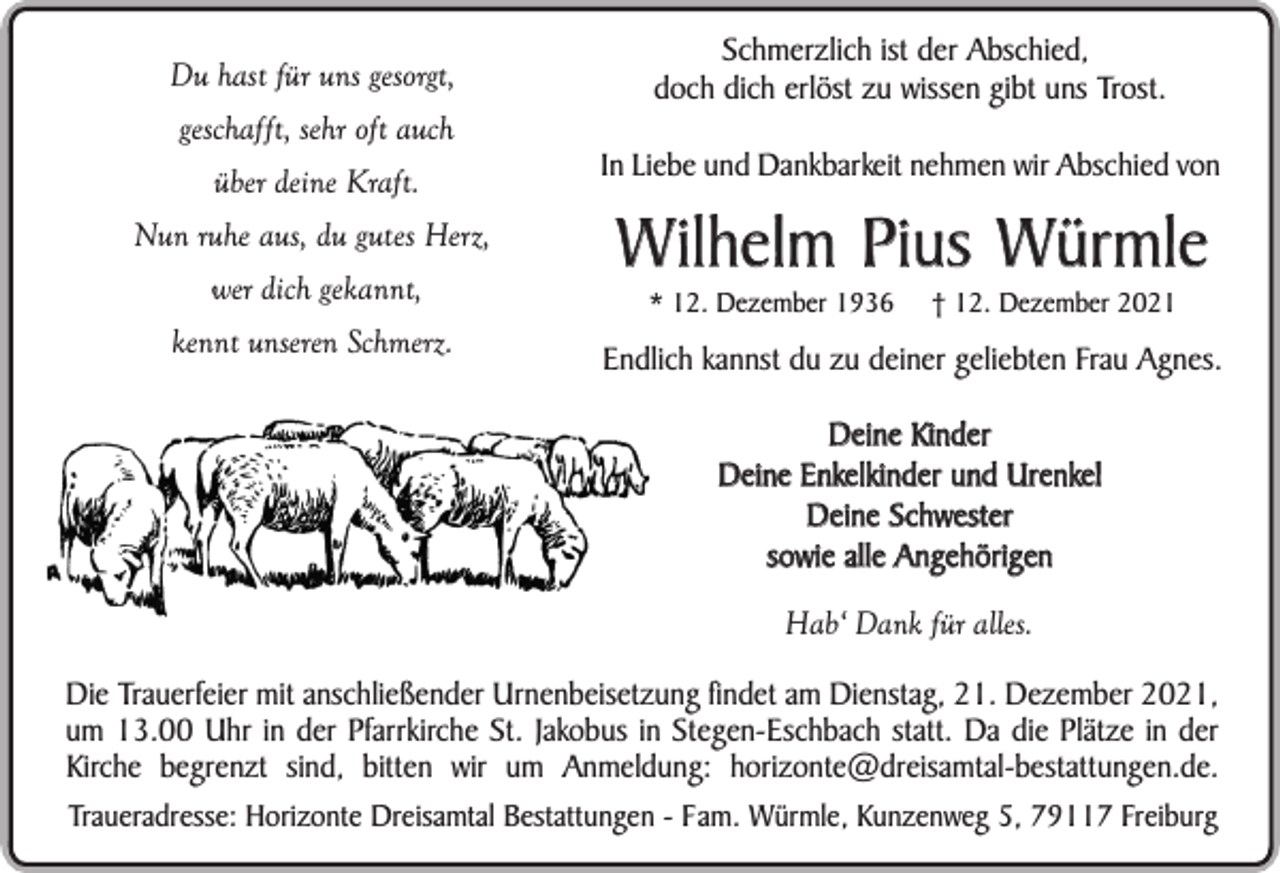 <p>Du hast für uns gesorgt,<br />geschafft, sehr oft auch<br />über deine Kraft.<br />Nun ruhe aus, du gutes Herz,<br />wer dich gekannt,<br />kennt unseren Schmerz.</p><p>Schmerzlich ist der Abschied,<br />doch dich erlöst zu wissen gibt uns Trost.<br />In Liebe und Dankbarkeit nehmen wir Abschied von</p><p>Wilhelm Pius Würmle<br />* 12. Dezember 1936</p><p>† 12. Dezember 2021</p><p>Endlich kannst du zu deiner geliebten Frau Agnes.<br />Deine Kinder<br />Deine Enkelkinder und Urenkel<br />Deine Schwester<br />sowie alle Angehörigen<br />Hab‘ Dank für alles.</p><p>Die Trauerfeier mit anschließender Urnenbeisetzung findet am Dienstag, 21. Dezember 2021,<br />um 13.00 Uhr in der Pfarrkirche St. Jakobus in Stegen-Eschbach statt. Da die Plätze in der<br />Kirche begrenzt sind, bitten wir um Anmeldung: horizonte@dreisamtal-bestattungen.de.<br />Traueradresse: Horizonte Dreisamtal Bestattungen - Fam. Würmle, Kunzenweg 5, 79117 Freiburg</p>