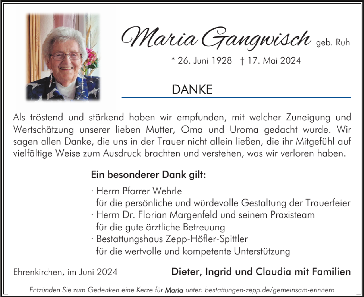 <p>Maria Gangwisch</p><p>geb. Ruh</p><p>* 26. Juni 1928 † 17. Mai 2024</p><p>Als tröstend und stärkend haben wir empfunden, mit welcher Zuneigung und<br />Wertschätzung unserer lieben Mutter, Oma und Uroma gedacht wurde. Wir<br />sagen allen Danke, die uns in der Trauer nicht allein ließen, die ihr Mitgefühl auf<br />vielfältige Weise zum Ausdruck brachten und verstehen, was wir verloren haben.<br />Ein besonderer Dank gilt:<br />· Herrn Pfarrer Wehrle<br />für die persönliche und würdevolle Gestaltung der Trauerfeier<br />· Herrn Dr. Florian Margenfeld und seinem Praxisteam<br />für die gute ärztliche Betreuung<br />· Bestattungshaus Zepp-Höfler-Spittler<br />für die wertvolle und kompetente Unterstützung<br />Ehrenkirchen, im Juni 2024<br />Entzünden Sie zum Gedenken eine Kerze für</p><p>Dieter, Ingrid und Claudia mit Familien<br />unter: bestattungen-zepp.de/gemeinsam-erinnern</p>