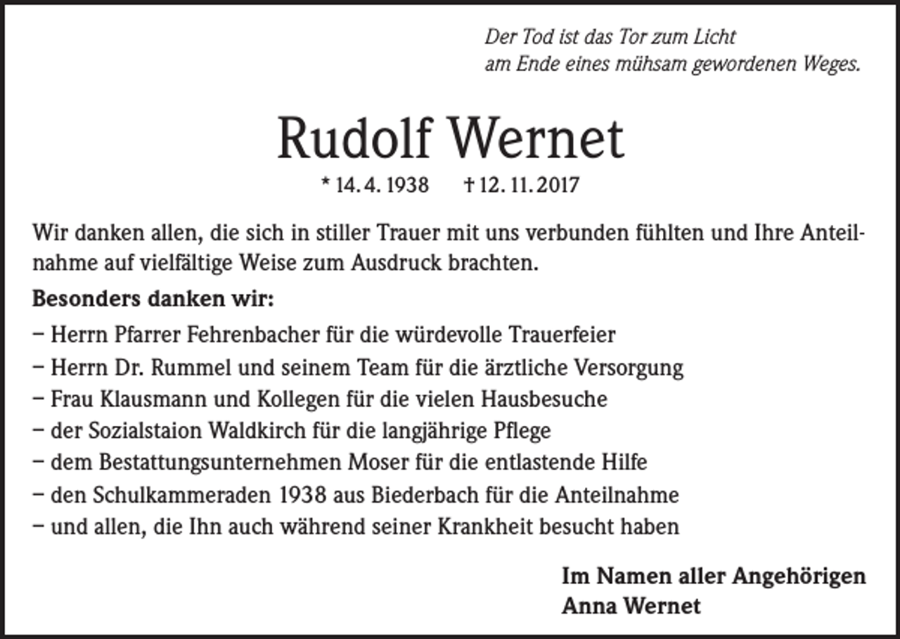<p>Der Tod ist das Tor zum Licht<br />am Ende eines mühsam gewordenen Weges.</p><p>Rudolf Wernet<br />* 14. 4. 1938</p><p>† 12. 11. 2017</p><p>Wir danken allen, die sich in stiller Trauer mit uns verbunden fühlten und Ihre Anteilnahme auf vielfältige Weise zum Ausdruck brachten.<br />Besonders danken wir:<br />– Herrn Pfarrer Fehrenbacher für die würdevolle Trauerfeier<br />– Herrn Dr. Rummel und seinem Team für die ärztliche Versorgung<br />– Frau Klausmann und Kollegen für die vielen Hausbesuche<br />– der Sozialstaion Waldkirch für die langjährige Pflege<br />– dem Bestattungsunternehmen Moser für die entlastende Hilfe<br />– den Schulkammeraden 1938 aus Biederbach für die Anteilnahme<br />– und allen, die Ihn auch während seiner Krankheit besucht haben<br />Im Namen aller Angehörigen<br />Anna Wernet</p>