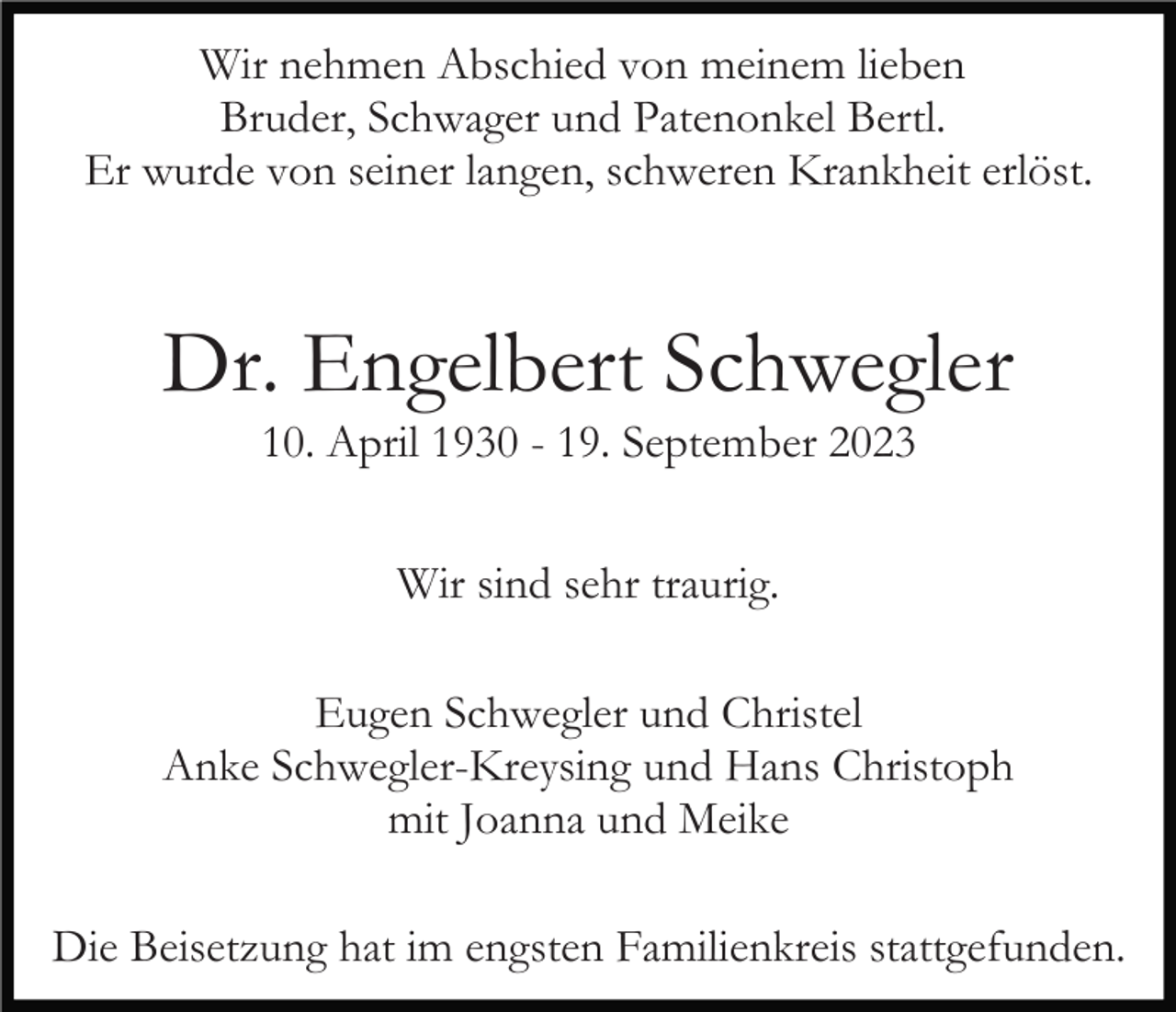 <p>Wir nehmen Abschied von meinem lieben<br />Bruder, Schwager und Patenonkel Bertl.<br />Er wurde von seiner langen, schweren Krankheit erlöst.</p><p>Dr. Engelbert Schwegler<br />10. April 1930 - 19. September 2023<br />Wir sind sehr traurig.<br />Eugen Schwegler und Christel<br />Anke Schwegler-Kreysing und Hans Christoph<br />mit Joanna und Meike<br />Die Beisetzung hat im engsten Familienkreis stattgefunden.</p>