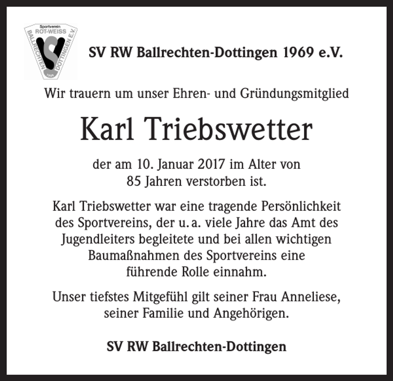 <p>SV RW Ballrechten-Dottingen 1969 e.V.<br />Wir trauern um unser Ehren- und Gründungsmitglied</p><p>Karl Triebswetter<br />der am 10. Januar 2017 im Alter von<br />85 Jahren verstorben ist.<br />Karl Triebswetter war eine tragende Persönlichkeit<br />des Sportvereins, der u. a. viele Jahre das Amt des<br />Jugendleiters begleitete und bei allen wichtigen<br />Baumaßnahmen des Sportvereins eine<br />führende Rolle einnahm.<br />Unser tiefstes Mitgefühl gilt seiner Frau Anneliese,<br />seiner Familie und Angehörigen.<br />SV RW Ballrechten-Dottingen</p>