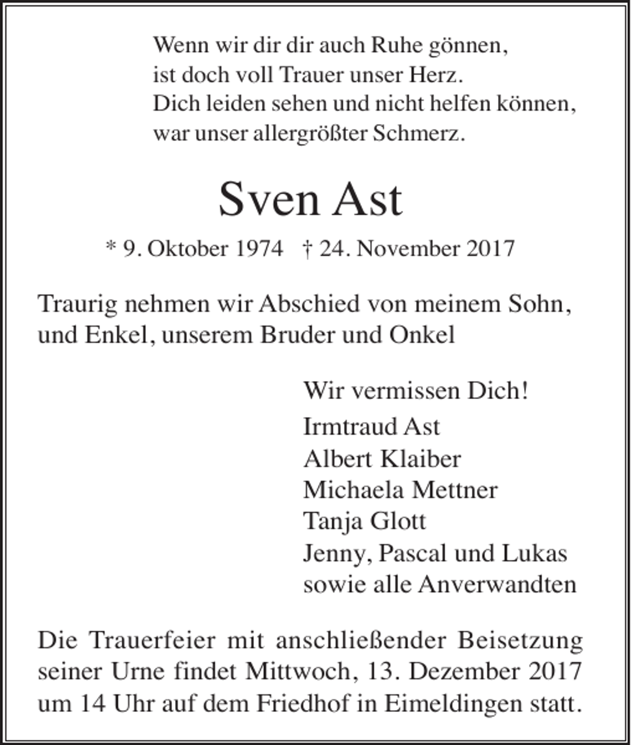 <p>Wenn wir dir dir auch Ruhe gönnen,<br />ist doch voll Trauer unser Herz.<br />Dich leiden sehen und nicht helfen können,<br />war unser allergrößter Schmerz.</p><p>Sven Ast<br />* 9. Oktober 1974 † 24. November 2017</p><p>Traurig nehmen wir Abschied von meinem Sohn,<br />und Enkel, unserem Bruder und Onkel<br />Wir vermissen Dich!<br />Irmtraud Ast<br />Albert Klaiber<br />Michaela Mettner<br />Tanja Glott<br />Jenny, Pascal und Lukas<br />sowie alle Anverwandten<br />Die Trauerfeier mit anschließender Beisetzung<br />seiner Urne findet Mittwoch, 13. Dezember 2017<br />um 14 Uhr auf dem Friedhof in Eimeldingen statt.</p>