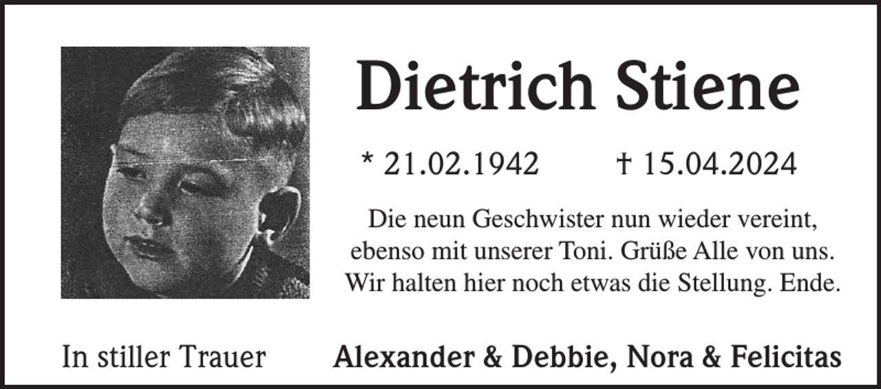 <p>Dietrich Stiene<br />* 21.02.1942</p><p>† 15.04.2024</p><p>Die neun Geschwister nun wieder vereint,<br />ebenso mit unserer Toni. Grüße Alle von uns.<br />Wir halten hier noch etwas die Stellung. Ende.</p><p>In stiller Trauer</p><p>Alexander &amp; Debbie, Nora &amp; Felicitas</p>