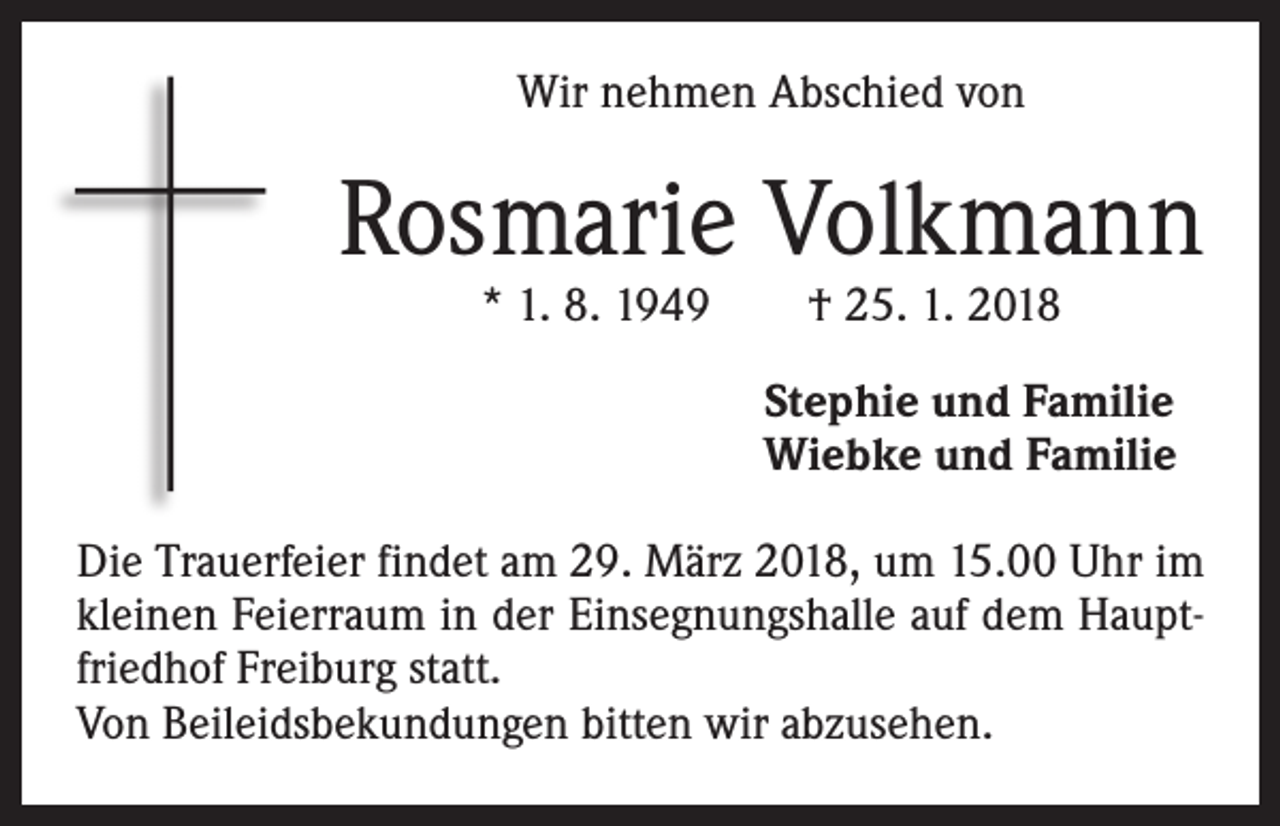 <p>Wir nehmen Abschied von</p><p>Rosmarie Volkmann<br />* 1. 8. 1949 † 25. 1. 2018</p><p>Stephie und Familie<br />Wiebke und Familie<br />Die Trauerfeier findet am 29. März 2018, um 15.00 Uhr im<br />kleinen Feierraum in der Einsegnungshalle auf dem Hauptfriedhof Freiburg statt.<br />Von Beileidsbekundungen bitten wir abzusehen.</p>