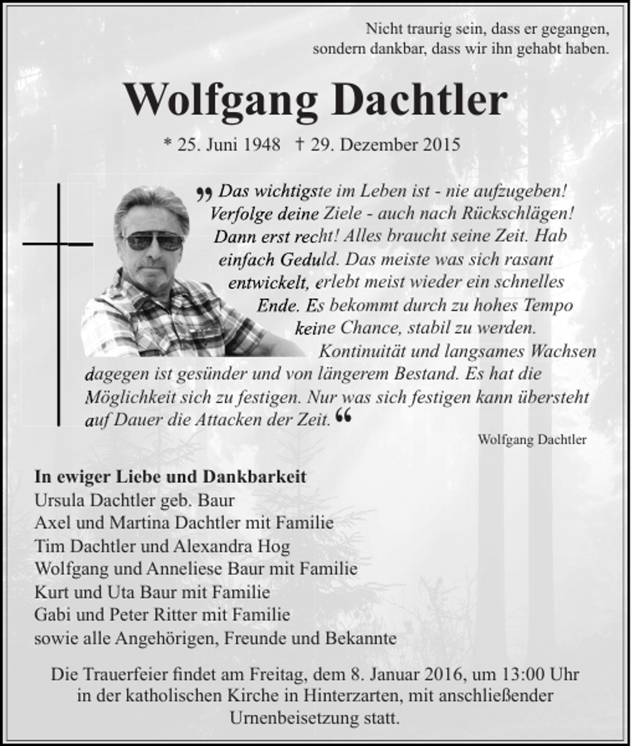 <p>Nicht traurig sein, dass er gegangen,<br />sondern dankbar, dass wir ihn gehabt haben.</p><p>Wolfgang Dachtler<br />* 25. Juni 1948 ✝ 29. Dezember 2015</p><p>„ Das wichtigste im Leben ist - nie aufzugeben!</p><p>Verfolge deine Ziele - auch nach Rückschlägen!<br />Dann erst recht! Alles braucht seine Zeit. Hab<br />einfach Geduld. Das meiste was sich rasant<br />entwickelt, erlebt meist wieder ein schnelles<br />Ende. Es bekommt durch zu hohes Tempo<br />keine Chance, stabil zu werden.<br />Kontinuität und langsames Wachsen<br />dagegen ist gesünder und von längerem Bestand. Es hat die<br />Möglichkeit sich zu festigen. Nur was sich festigen kann übersteht<br />auf Dauer die Attacken der Zeit.</p><p>“</p><p>Wolfgang Dachtler</p><p>In ewiger Liebe und Dankbarkeit<br />Ursula Dachtler geb. Baur<br />Axel und Martina Dachtler mit Familie<br />Tim Dachtler und Alexandra Hog<br />Wolfgang und Anneliese Baur mit Familie<br />Kurt und Uta Baur mit Familie<br />Gabi und Peter Ritter mit Familie<br />sowie alle Angehörigen, Freunde und Bekannte<br />Die Trauerfeier ﬁndet am Freitag, dem 8. Januar 2016, um 13:00 Uhr<br />in der katholischen Kirche in Hinterzarten, mit anschließender<br />Urnenbeisetzung statt.</p>