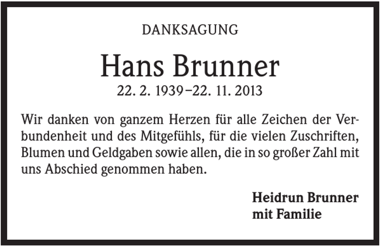 <p>DANKSAGUNG</p><p>Hans Brunner<br />22. 2. 1939 –22. 11. 2013<br />Wir danken von ganzem Herzen für alle Zeichen der Verbundenheit und des Mitgefühls, für die vielen Zuschriften,<br />Blumen und Geldgaben sowie allen, die in so großer Zahl mit<br />uns Abschied genommen haben.<br />Heidrun Brunner<br />mit Familie</p>