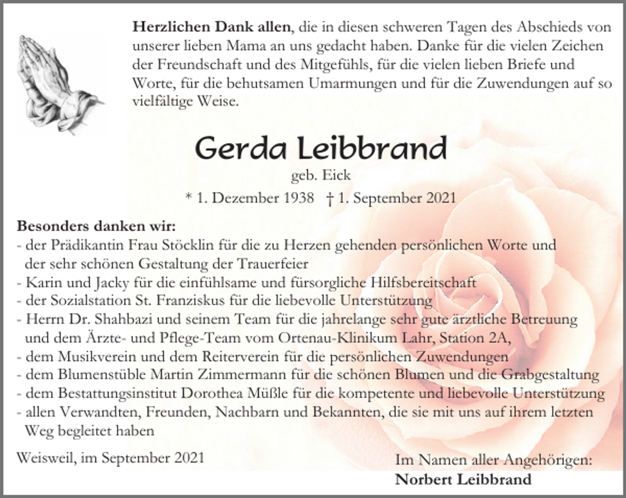 <p>Herzlichen Dank allen, die in diesen schweren Tagen des Abschieds von<br />unserer lieben Mama an uns gedacht haben. Danke für die vielen Zeichen<br />der Freundschaft und des Mitgefühls, für die vielen lieben Briefe und<br />Worte, für die behutsamen Umarmungen und für die Zuwendungen auf so<br />vielfältige Weise.</p><p>Gerda Leibbrand<br />geb. Eick<br />* 1. Dezember 1938 † 1. September 2021<br />Besonders danken wir:<br />- der Prädikantin Frau Stöcklin für die zu Herzen gehenden persönlichen Worte und<br />der sehr schönen Gestaltung der Trauerfeier<br />- Karin und Jacky für die einfühlsame und fürsorgliche Hilfsbereitschaft<br />- der Sozialstation St. Franziskus für die liebevolle Unterstützung<br />- Herrn Dr. Shahbazi und seinem Team für die jahrelange sehr gute ärztliche Betreuung<br />und dem Ärzte- und Pflege-Team vom Ortenau-Klinikum Lahr, Station 2A,<br />- dem Musikverein und dem Reiterverein für die persönlichen Zuwendungen<br />- dem Blumenstüble Martin Zimmermann für die schönen Blumen und die Grabgestaltung<br />- dem Bestattungsinstitut Dorothea Müßle für die kompetente und liebevolle Unterstützung<br />- allen Verwandten, Freunden, Nachbarn und Bekannten, die sie mit uns auf ihrem letzten<br />Weg begleitet haben<br />Weisweil, im September 2021</p><p>Im Namen aller Angehörigen:<br />Norbert Leibbrand</p>