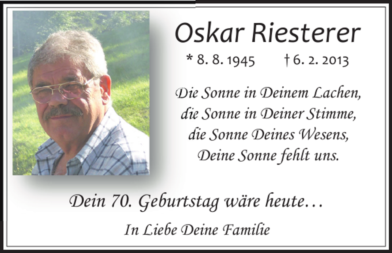<p>Oskar Riesterer<br />* 8. 8. 1945</p><p>† 6. 2. 2013</p><p>Die Sonne in Deinem Lachen,<br />die Sonne in Deiner Stimme,<br />die Sonne Deines Wesens,<br />Deine Sonne fehlt uns.</p><p>Dein 70. Geburtstag wäre heute…<br />In Liebe Deine Familie</p>