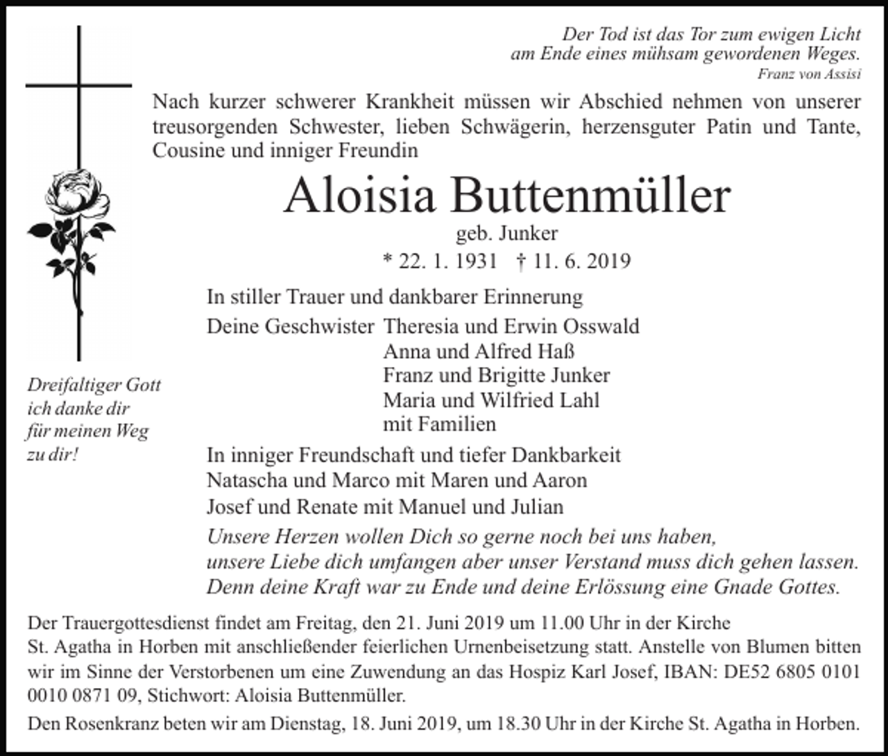 <p>Der Tod ist das Tor zum ewigen Licht<br />am Ende eines mühsam gewordenen Weges.<br />Franz von Assisi</p><p>Nach kurzer schwerer Krankheit müssen wir Abschied nehmen von unserer<br />treusorgenden Schwester, lieben Schwägerin, herzensguter Patin und Tante,<br />Cousine und inniger Freundin</p><p>Aloisia Buttenmüller<br />geb. Junker<br />* 22. 1. 1931 † 11. 6. 2019</p><p>Dreifaltiger Gott<br />ich danke dir<br />für meinen Weg<br />zu dir!</p><p>In stiller Trauer und dankbarer Erinnerung<br />Deine Geschwister Theresia und Erwin Osswald<br />Anna und Alfred Haß<br />Franz und Brigitte Junker<br />Maria und Wilfried Lahl<br />mit Familien<br />In inniger Freundschaft und tiefer Dankbarkeit<br />Natascha und Marco mit Maren und Aaron<br />Josef und Renate mit Manuel und Julian<br />Unsere Herzen wollen Dich so gerne noch bei uns haben,<br />unsere Liebe dich umfangen aber unser Verstand muss dich gehen lassen.<br />Denn deine Kraft war zu Ende und deine Erlössung eine Gnade Gottes.</p><p>Der Trauergottesdienst findet am Freitag, den 21. Juni 2019 um 11.00 Uhr in der Kirche<br />St. Agatha in Horben mit anschließender feierlichen Urnenbeisetzung statt. Anstelle von Blumen bitten<br />wir im Sinne der Verstorbenen um eine Zuwendung an das Hospiz Karl Josef, IBAN: DE52 6805 0101<br />001871 09, Stichwort: Aloisia Buttenmüller.<br />Den Rosenkranz beten wir am Dienstag, 18. Juni 2019, um 18.30 Uhr in der Kirche St. Agatha in Horben.</p>