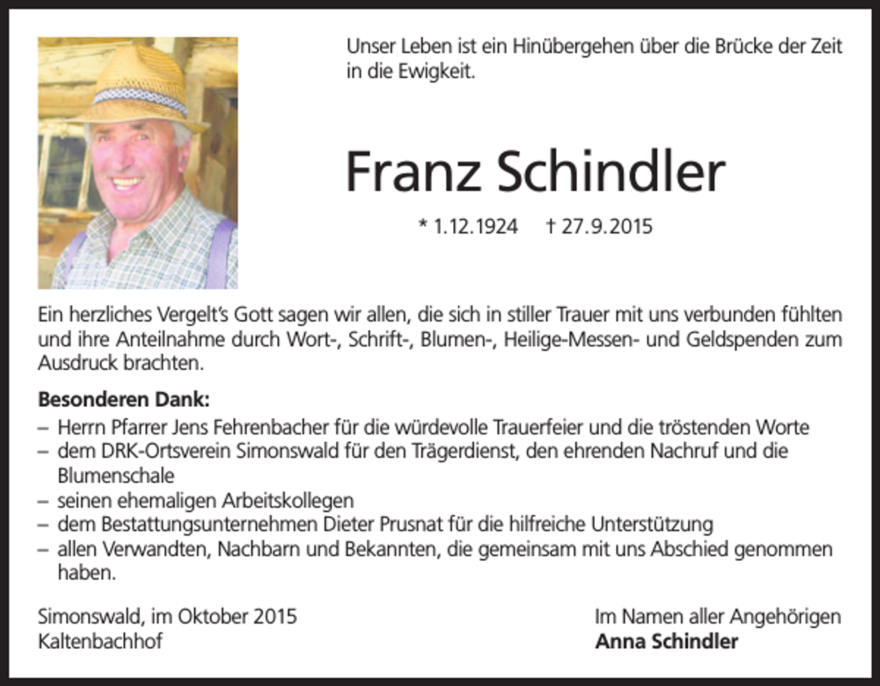 <p>Unser Leben ist ein Hinübergehen über die Brücke der Zeit<br />in die Ewigkeit.</p><p>Franz Schindler<br />* 1.12.1924</p><p>† 27.9.2015</p><p>Ein herzliches Vergelt’s Gott sagen wir allen, die sich in stiller Trauer mit uns verbunden fühlten<br />und ihre Anteilnahme durch Wort-, Schrift-, Blumen-, Heilige-Messen- und Geldspenden zum<br />Ausdruck brachten.<br />Besonderen Dank:<br />– Herrn Pfarrer Jens Fehrenbacher für die würdevolle Trauerfeier und die tröstenden Worte<br />– dem DRK-Ortsverein Simonswald für den Trägerdienst, den ehrenden Nachruf und die<br />Blumenschale<br />– seinen ehemaligen Arbeitskollegen<br />– dem Bestattungsunternehmen Dieter Prusnat für die hilfreiche Unterstützung<br />– allen Verwandten, Nachbarn und Bekannten, die gemeinsam mit uns Abschied genommen<br />haben.<br />Simonswald, im Oktober 2015<br />Kaltenbachhof</p><p>Im Namen aller Angehörigen<br />Anna Schindler</p>