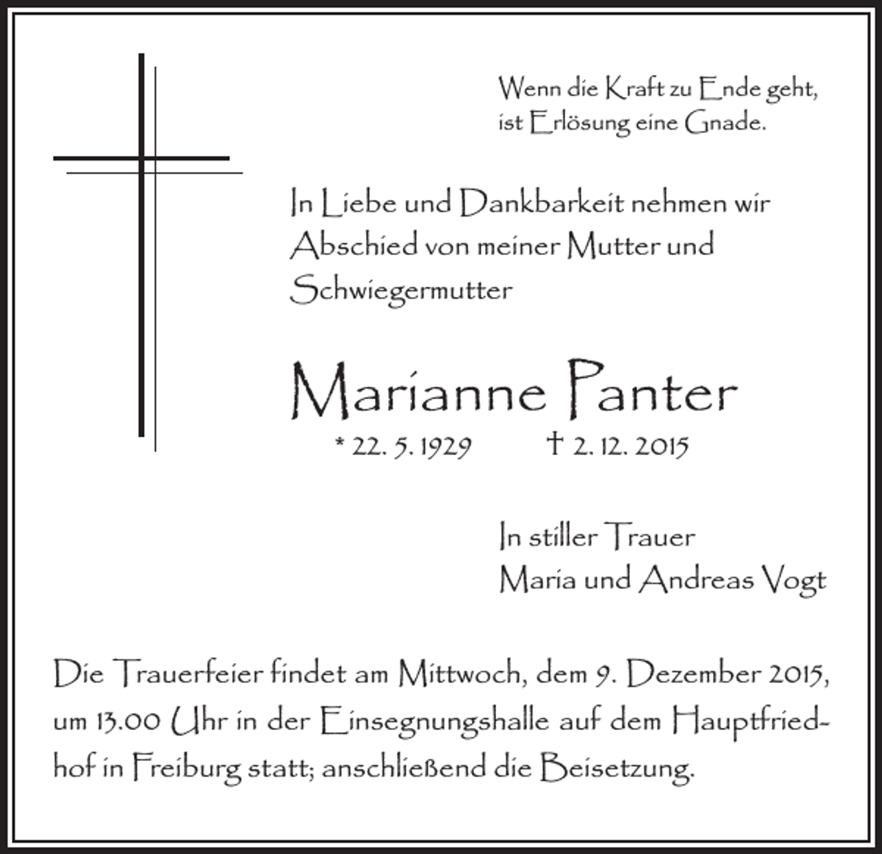 <p>Wenn die Kraft zu Ende geht,<br />ist Erlösung eine Gnade.</p><p>In Liebe und Dankbarkeit nehmen wir<br />Abschied von meiner Mutter und<br />Schwiegermutter</p><p>Marianne Panter<br />* 22. 5. 1929 † 2. 12. 2015</p><p>In stiller Trauer<br />Maria und Andreas Vogt<br />Die Trauerfeier findet am Mittwoch, dem 9. Dezember 2015,<br />um 13.00 Uhr in der Einsegnungshalle auf dem Hauptfriedhof in Freiburg statt; anschließend die Beisetzung.</p>