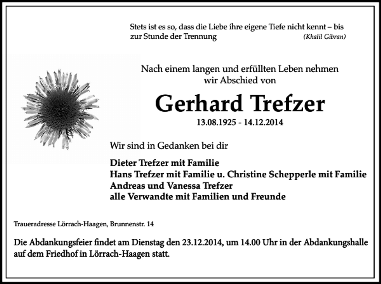 <p>Stets ist es so, dass die Liebe ihre eigene Tiefe nicht kennt – bis<br />zur Stunde der Trennung<br />(Khalil Gibran)</p><p>Nach einem langen und erfüllten Leben nehmen<br />wir Abschied von</p><p>Gerhard Trefzer<br />13.08.1925 - 14.12.2014</p><p>Wir sind in Gedanken bei dir<br />Dieter Trefzer mit Familie<br />Hans Trefzer mit Familie u. Christine Schepperle mit Familie<br />Andreas und Vanessa Trefzer<br />alle Verwandte mit Familien und Freunde<br />Traueradresse Lörrach-Haagen, Brunnenstr. 14</p><p>Die Abdankungsfeier findet am Dienstag den 23.12.2014, um 14.00 Uhr in der Abdankungshalle<br />auf dem Friedhof in Lörrach-Haagen statt.</p>