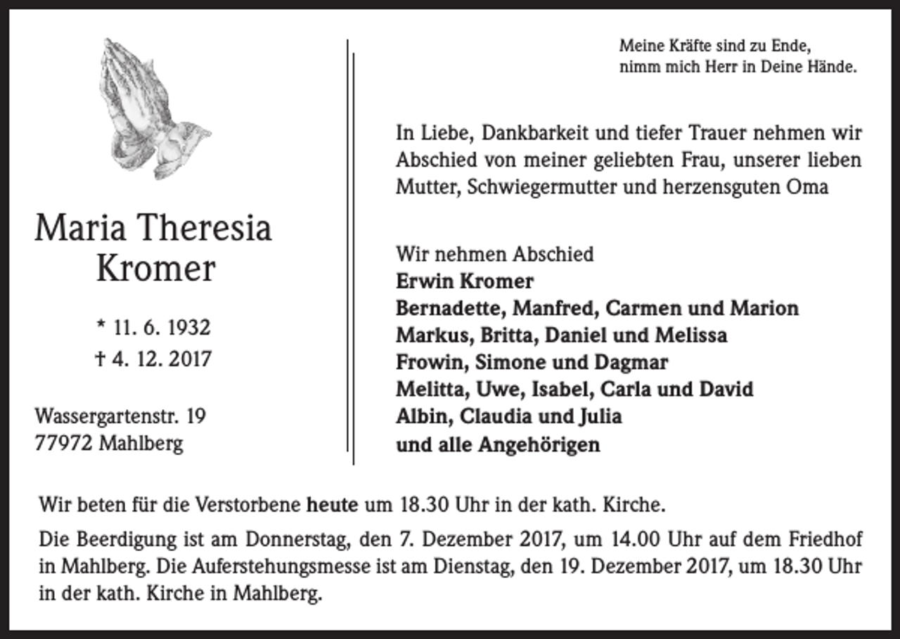 <p>Meine Kräfte sind zu Ende,<br />nimm mich Herr in Deine Hände.</p><p>In Liebe, Dankbarkeit und tiefer Trauer nehmen wir<br />Abschied von meiner geliebten Frau, unserer lieben<br />Mutter, Schwiegermutter und herzensguten Oma</p><p>Maria Theresia<br />Kromer<br />* 11. 6. 1932<br />† 4. 12. 2017<br />Wassergartenstr. 19<br />77972 Mahlberg</p><p>Wir nehmen Abschied<br />Erwin Kromer<br />Bernadette, Manfred, Carmen und Marion<br />Markus, Britta, Daniel und Melissa<br />Frowin, Simone und Dagmar<br />Melitta, Uwe, Isabel, Carla und David<br />Albin, Claudia und Julia<br />und alle Angehörigen</p><p>Wir beten für die Verstorbene heute um 18.30 Uhr in der kath. Kirche.<br />Die Beerdigung ist am Donnerstag, den 7. Dezember 2017, um 14.00 Uhr auf dem Friedhof<br />in Mahlberg. Die Auferstehungsmesse ist am Dienstag, den 19. Dezember 2017, um 18.30 Uhr<br />in der kath. Kirche in Mahlberg.</p>