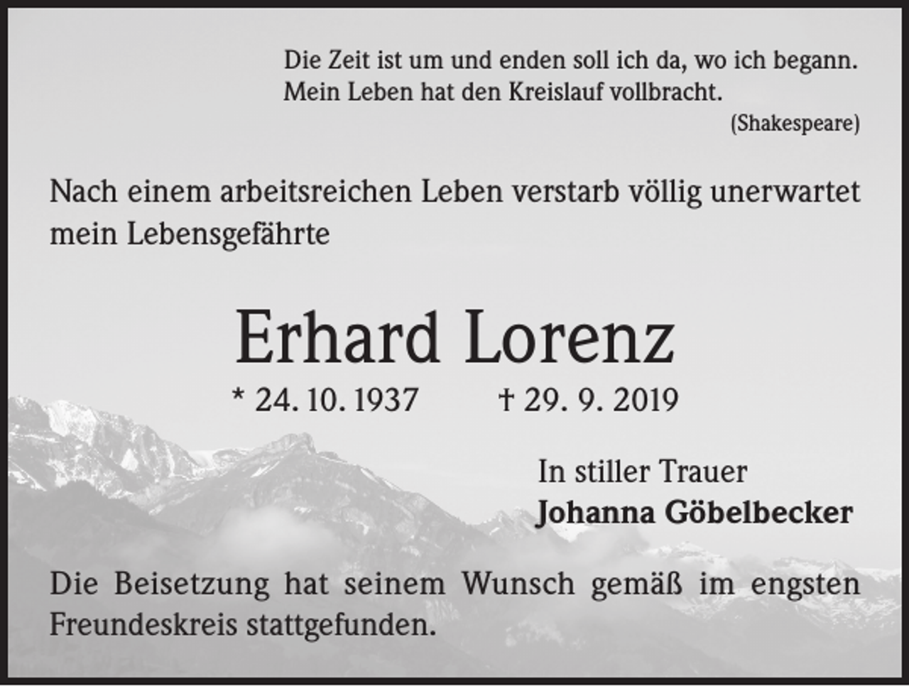 <p>Die Zeit ist um und enden soll ich da, wo ich begann.<br />Mein Leben hat den Kreislauf vollbracht.</p><p>(Shakespeare)</p><p>Nach einem arbeitsreichen Leben verstarb völlig unerwartet<br />mein Lebensgefährte</p><p>Erhard Lorenz</p><p>* 24. 10. 1937</p><p>† 29. 9. 2019<br />In stiller Trauer<br />Johanna Göbelbecker</p><p>Die Beisetzung hat seinem Wunsch gemäß im engsten<br />Freundeskreis stattgefunden.</p>