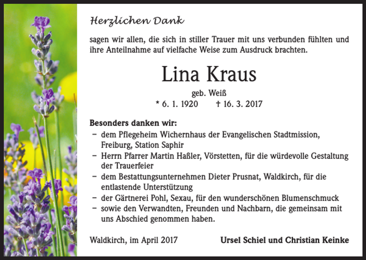 <p>Herzlichen Dank<br />sagen wir allen, die sich in stiller Trauer mit uns verbunden fühlten und<br />ihre Anteilnahme auf vielfache Weise zum Ausdruck brachten.</p><p>Lina Kraus<br />geb. Weiß<br />* 6. 1. 1920 † 16. 3. 2017<br />Besonders danken wir:<br />– dem Pflegeheim Wichernhaus der Evangelischen Stadtmission,<br />­Freiburg, Station Saphir<br />– Herrn Pfarrer Martin Haßler, Vörstetten, für die würdevolle Gestaltung<br />der Trauerfeier<br />– dem Bestattungsunternehmen Dieter Prusnat, Waldkirch, für die<br />­entlastende Unterstützung<br />– der Gärtnerei Pohl, Sexau, für den wunderschönen Blumenschmuck<br />– sowie den Verwandten, Freunden und Nachbarn, die gemeinsam mit<br />uns Abschied genommen haben.<br />Waldkirch, im April 2017</p><p>Ursel Schiel und Christian Keinke</p>