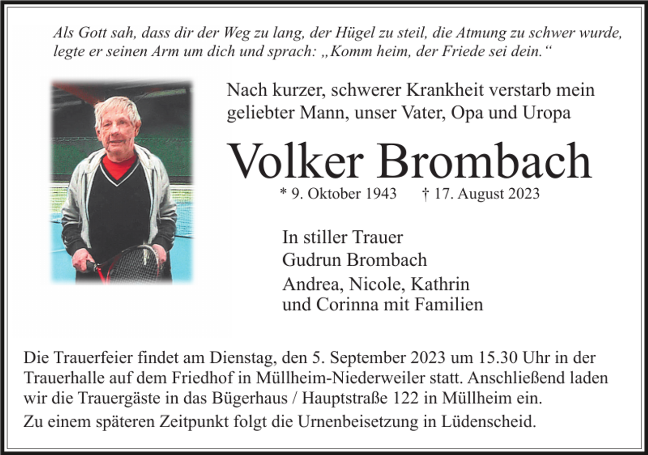 <p>Als Gott sah, dass dir der Weg zu lang, der Hügel zu steil, die Atmung zu schwer wurde,<br />legte er seinen Arm um dich und sprach: „Komm heim, der Friede sei dein.“</p><p>Nach kurzer, schwerer Krankheit verstarb mein<br />geliebter Mann, unser Vater, Opa und Uropa</p><p>Volker Brombach<br />* 9. Oktober 1943</p><p>† 17. August 2023</p><p>In stiller Trauer<br />Gudrun Brombach<br />Andrea, Nicole, Kathrin<br />und Corinna mit Familien<br />Die Trauerfeier findet am Dienstag, den 5. September 2023 um 15.30 Uhr in der<br />Trauerhalle auf dem Friedhof in Müllheim-Niederweiler statt. Anschließend laden<br />wir die Trauergäste in das Bügerhaus / Hauptstraße 122 in Müllheim ein.<br />Zu einem späteren Zeitpunkt folgt die Urnenbeisetzung in Lüdenscheid.</p>