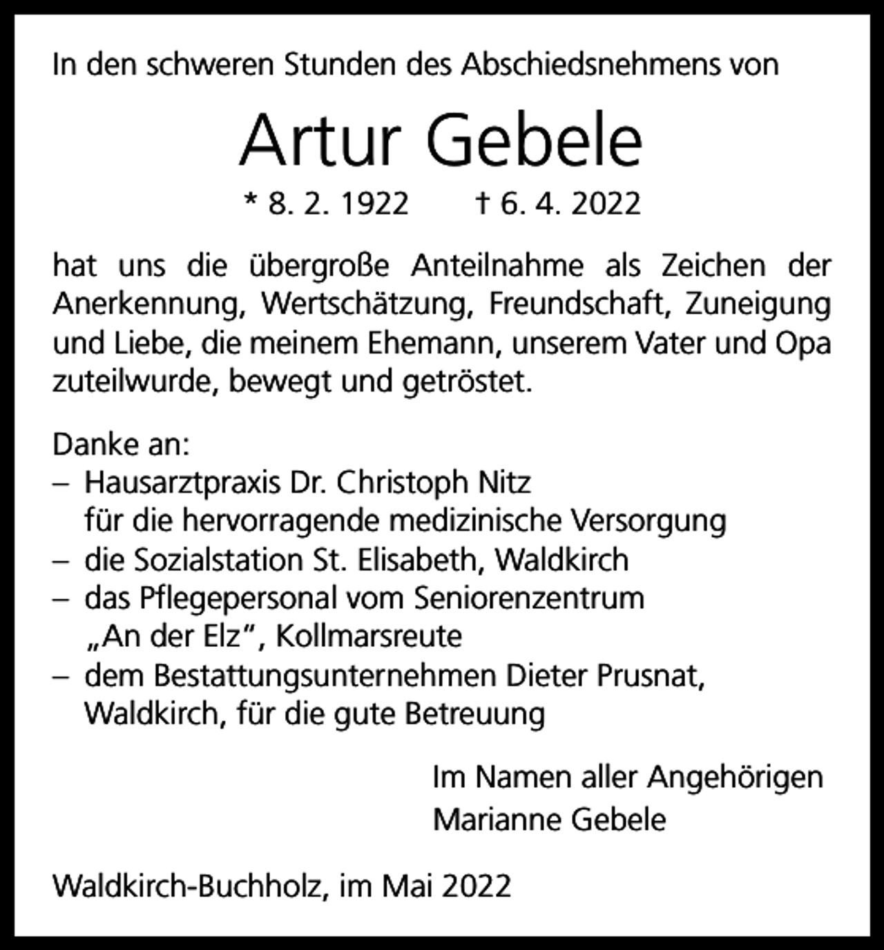 <p>In den schweren Stunden des Abschiedsnehmens von</p><p>Artur Gebele<br />* 8. 2. 1922 † 6. 4. 2022<br />hat uns die übergroße Anteilnahme als Zeichen der<br />­Anerkennung, Wertschätzung, Freundschaft, Zuneigung<br />und Liebe, die meinem Ehemann, unserem Vater und Opa<br />zuteilwurde, bewegt und getröstet.<br />Danke an:<br />– Hausarztpraxis Dr. Christoph Nitz<br />für die hervorragende medizinische Versorgung<br />– die Sozialstation St. Elisabeth, Waldkirch<br />– das Pflegepersonal vom Seniorenzentrum<br />„An der Elz“, Kollmarsreute<br />– dem Bestattungsunternehmen Dieter Prusnat,<br />­Waldkirch, für die gute Betreuung<br />Im Namen aller Angehörigen<br />Marianne Gebele<br />Waldkirch-Buchholz, im Mai 2022</p>