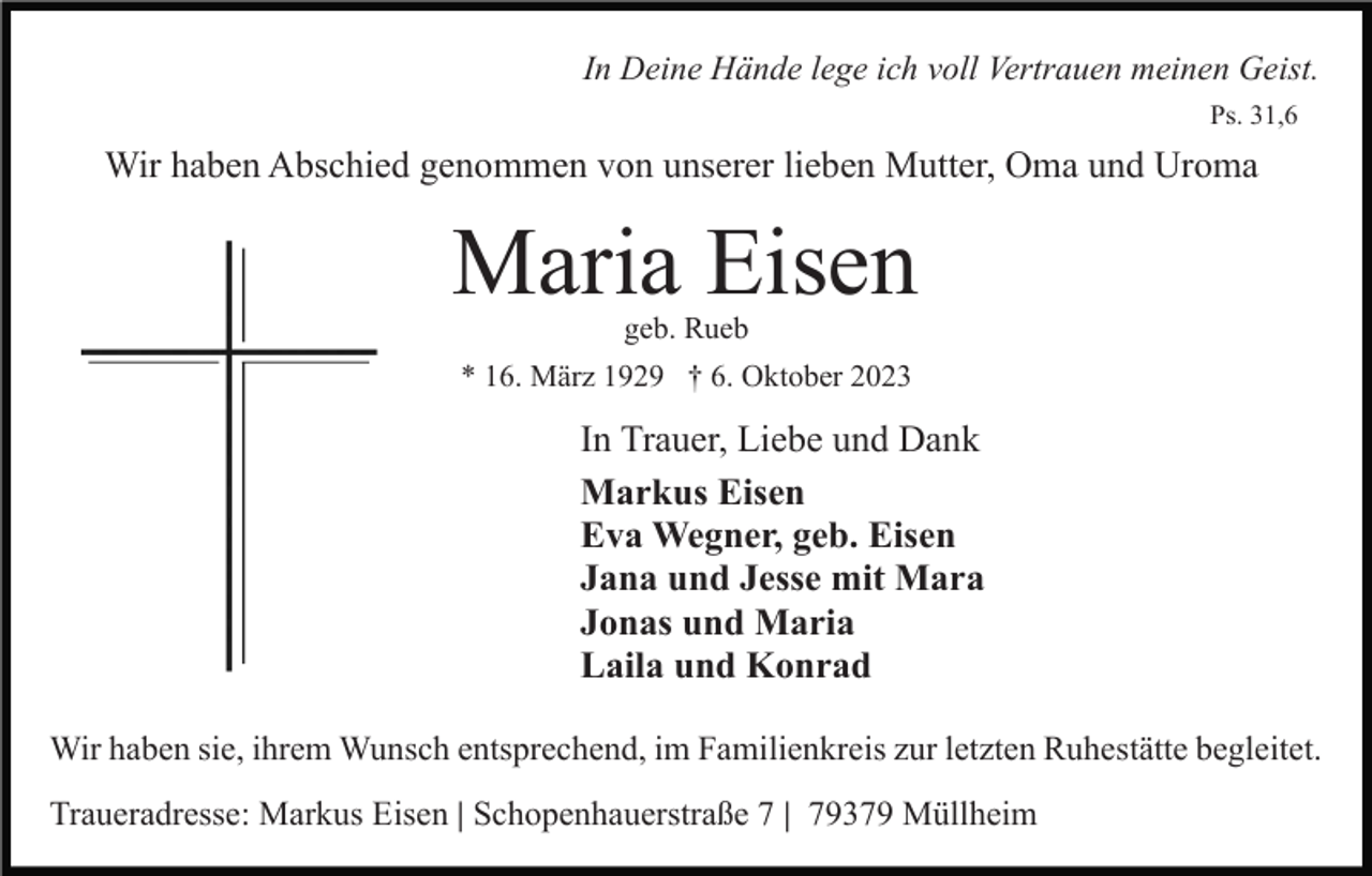 <p>In Deine Hände lege ich voll Vertrauen meinen Geist.<br />Ps. 31,6</p><p>Wir haben Abschied genommen von unserer lieben Mutter, Oma und Uroma</p><p>Maria Eisen<br />geb. Rueb</p><p>* 16. März 1929 † 6. Oktober 2023</p><p>In Trauer, Liebe und Dank<br />Markus Eisen<br />Eva Wegner, geb. Eisen<br />Jana und Jesse mit Mara<br />Jonas und Maria<br />Laila und Konrad<br />Wir haben sie, ihrem Wunsch entsprechend, im Familienkreis zur letzten Ruhestätte begleitet.<br />Traueradresse: Markus Eisen | Schopenhauerstraße 7 | 79379 Müllheim</p>