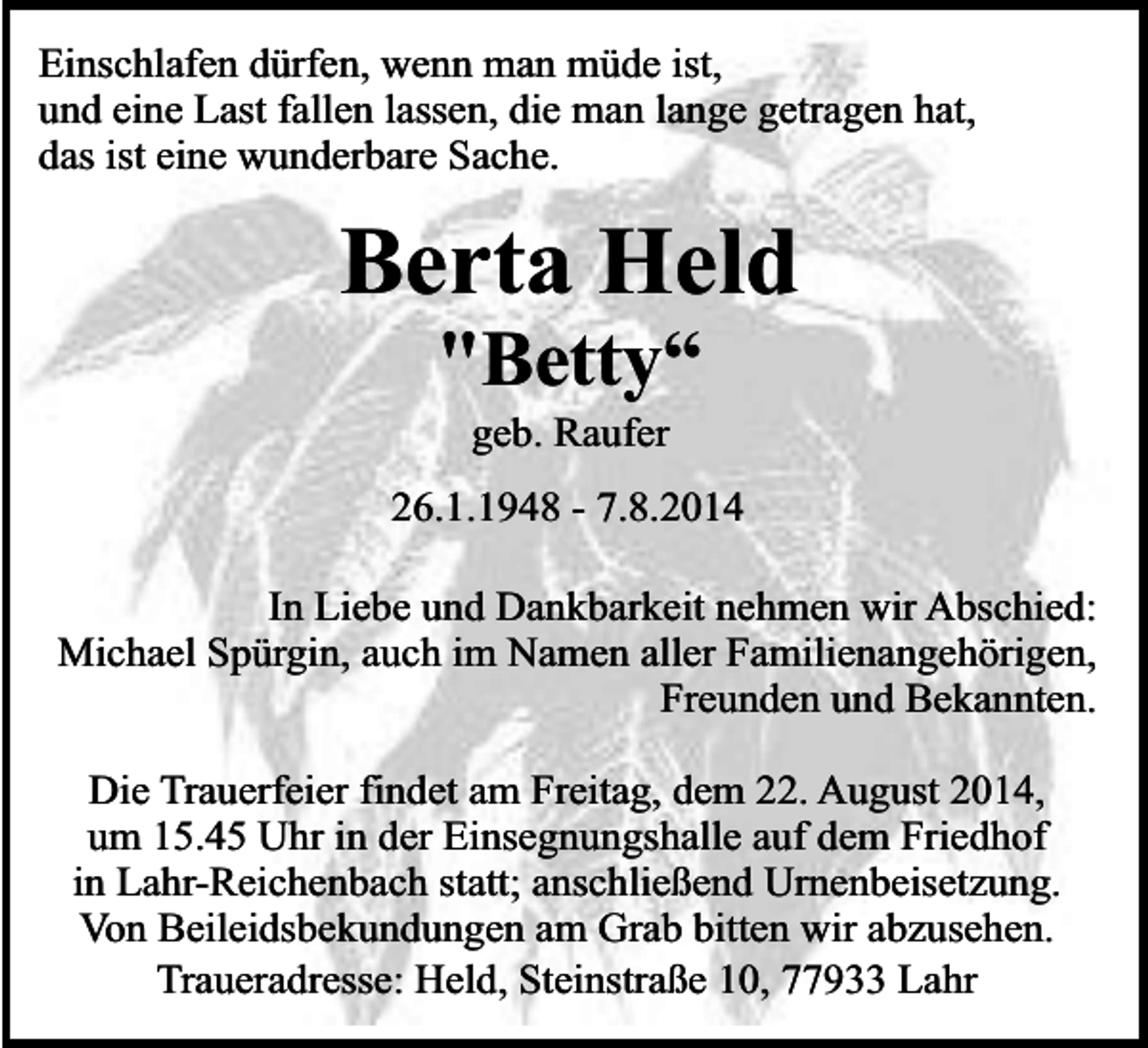 <p>Einschlafen dürfen, wenn man müde ist,<br />und eine Last fallen lassen, die man lange getragen hat,<br />das ist eine wunderbare Sache.</p><p>Berta Held<br />"Betty“<br />geb. Raufer</p><p>26.1.1948 - 7.8.2014<br />In Liebe und Dankbarkeit nehmen wir Abschied:<br />Michael Spürgin, auch im Namen aller Familienangehörigen,<br />Freunden und Bekannten.<br />Die Trauerfeier findet am Freitag, dem 22. August 2014,<br />um 15.45 Uhr in der Einsegnungshalle auf dem Friedhof<br />in Lahr-Reichenbach statt; anschließend Urnenbeisetzung.<br />Von Beileidsbekundungen am Grab bitten wir abzusehen.<br />Traueradresse: Held, Steinstraße 10, 77933 Lahr</p>
