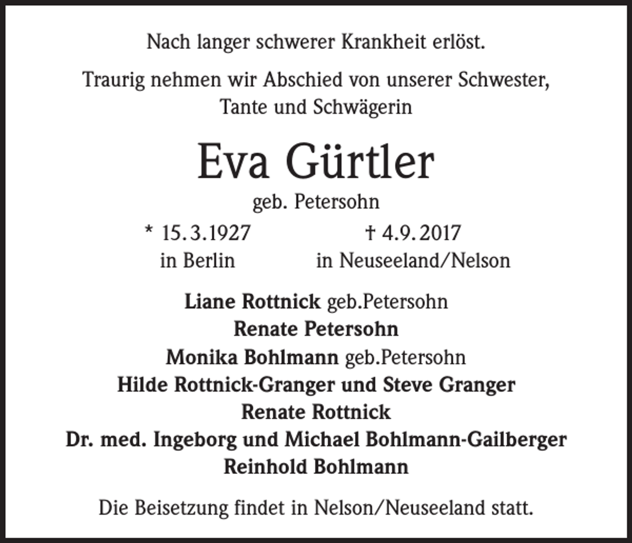 <p>Nach langer schwerer Krankheit erlöst.<br />Traurig nehmen wir Abschied von unserer Schwester,<br />Tante und Schwägerin</p><p>Eva Gürtler</p><p>geb. Petersohn<br />* 15. 3.1927<br />† 4.9. 2017<br />in Berlin<br />in Neuseeland/Nelson<br />Liane Rottnick geb.Petersohn<br />Renate Petersohn<br />Monika Bohlmann geb.Petersohn<br />Hilde Rottnick-Granger und Steve Granger<br />Renate Rottnick<br />Dr. med. Ingeborg und Michael Bohlmann-Gailberger<br />Reinhold Bohlmann<br />Die Beisetzung findet in Nelson/Neuseeland statt.</p>