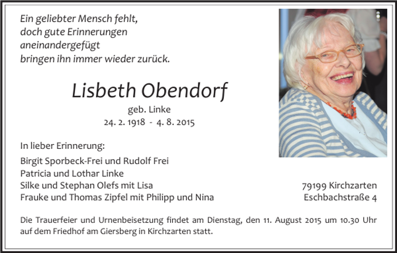 <p>Ein geliebter Mensch fehlt,<br />doch gute Erinnerungen<br />aneinandergefügt<br />bringen ihn immer wieder zurück.</p><p>Lisbeth Obendorf<br />geb. Linke<br />24. 2. 1918 - 4. 8. 2015</p><p>In lieber Erinnerung:<br />Birgit Sporbeck-Frei und Rudolf Frei<br />Patricia und Lothar Linke<br />Silke und Stephan Olefs mit Lisa<br />Frauke und Thomas Zipfel mit Philipp und Nina</p><p>79199 Kirchzarten<br />Eschbachstraße 4</p><p>Die Trauerfeier und Urnenbeisetzung findet am Dienstag, den 11. August 2015 um 10.30 Uhr<br />auf dem Friedhof am Giersberg in Kirchzarten statt.</p>
