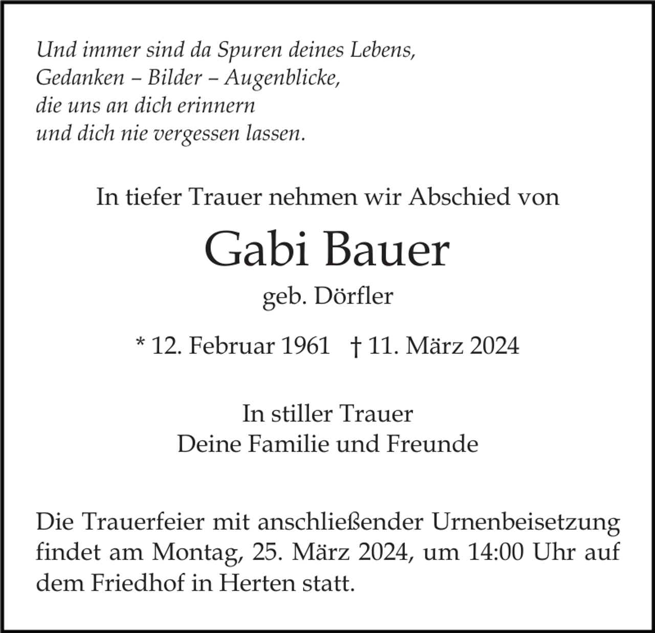 Und immer sind da Spuren deines Lebens,
Gedanken – Bilder – Augenblicke,
die uns an dich erinnern
und dich nie vergessen lassen.
In tiefer Trauer nehmen wir Abschied von
Gabi Bauer
geb. Dörfler
* 12. Februar 1961 † 11. März 2024
In stiller Trauer
Deine Familie und Freunde
Die Trauerfeier mit anschließender Urnenbeisetzung
findet am Montag, 25. März 2024, um 14:00 Uhr auf
dem Friedhof in Herten statt.