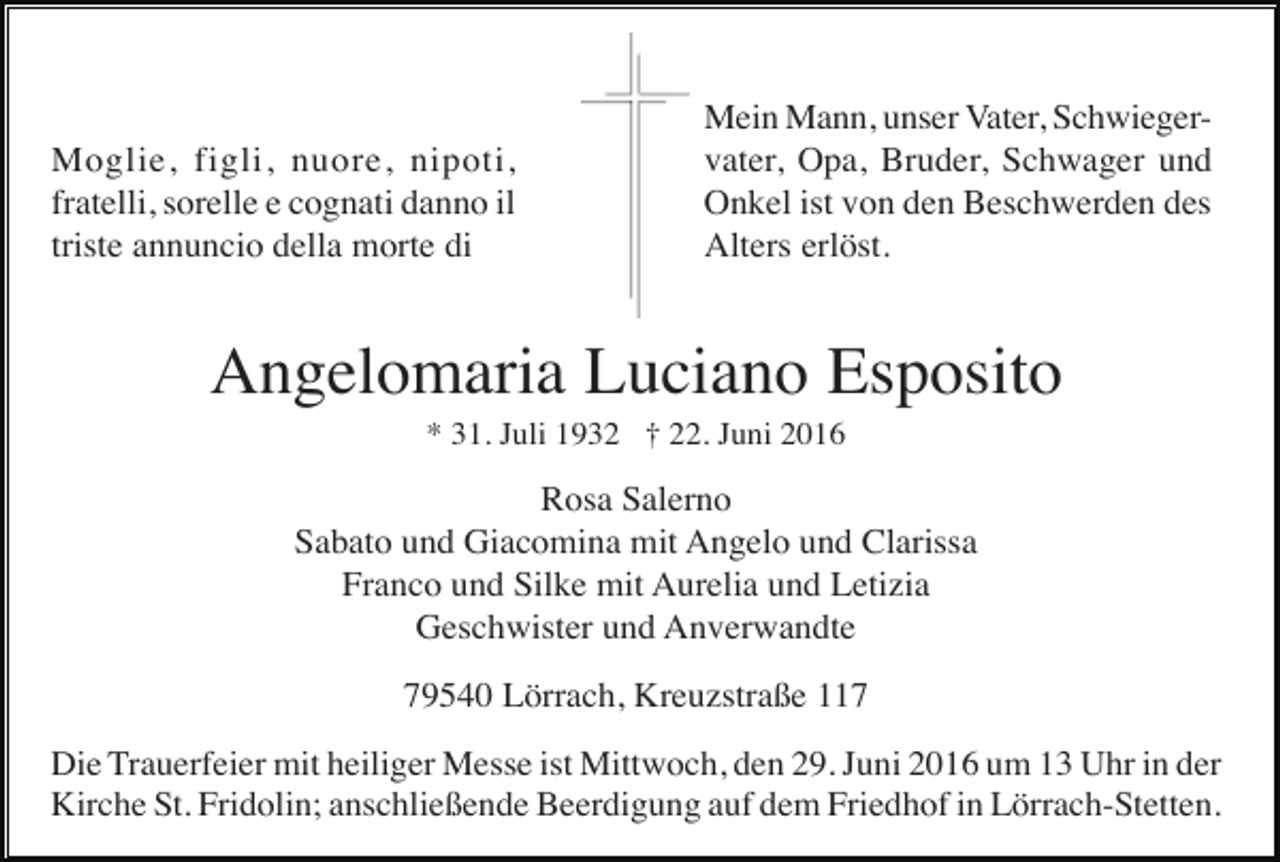 <p>Moglie, figli, nuore, nipoti,<br />fratelli, sorelle e cognati danno il<br />triste annuncio della morte di</p><p>Mein Mann, unser Vater, Schwiegervater, Opa, Bruder, Schwager und<br />Onkel ist von den Beschwerden des<br />Alters erlöst.</p><p>Angelomaria Luciano Esposito<br />* 31. Juli 1932 † 22. Juni 2016</p><p>Rosa Salerno<br />Sabato und Giacomina mit Angelo und Clarissa<br />Franco und Silke mit Aurelia und Letizia<br />Geschwister und Anverwandte<br />79540 Lörrach, Kreuzstraße 117<br />Die Trauerfeier mit heiliger Messe ist Mittwoch, den 29. Juni 2016 um 13 Uhr in der<br />Kirche St. Fridolin; anschließende Beerdigung auf dem Friedhof in Lörrach-Stetten.</p>