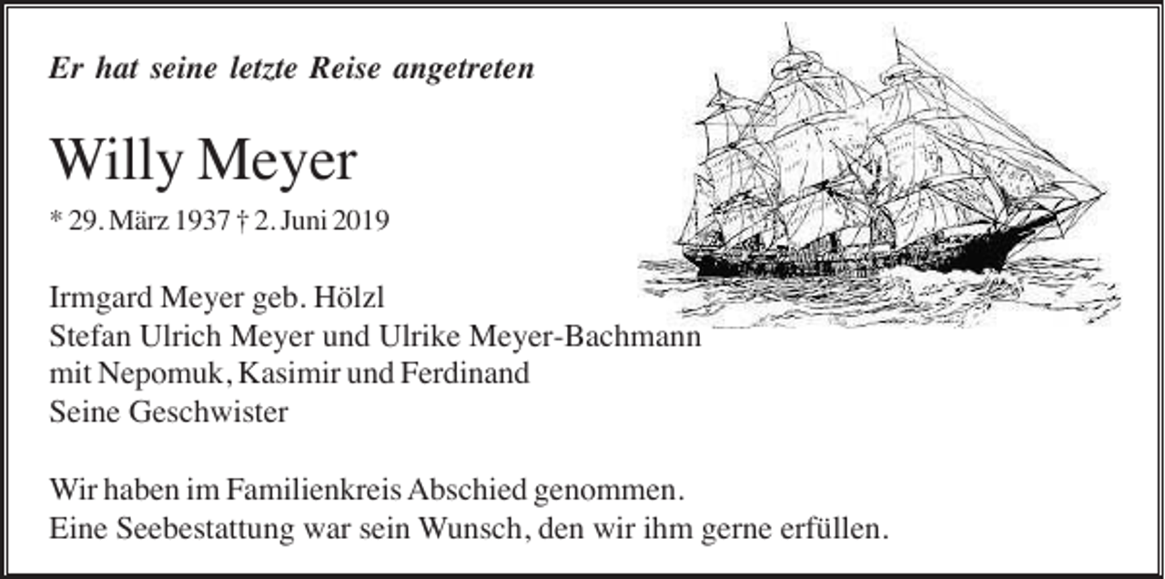 <p>Er hat seine letzte Reise angetreten</p><p>Willy Meyer<br />* 29. März 1937 † 2. Juni 2019</p><p>Irmgard Meyer geb. Hölzl<br />Stefan Ulrich Meyer und Ulrike Meyer-Bachmann<br />mit Nepomuk, Kasimir und Ferdinand<br />Seine Geschwister<br />Wir haben im Familienkreis Abschied genommen.<br />Eine Seebestattung war sein Wunsch, den wir ihm gerne erfüllen.</p>