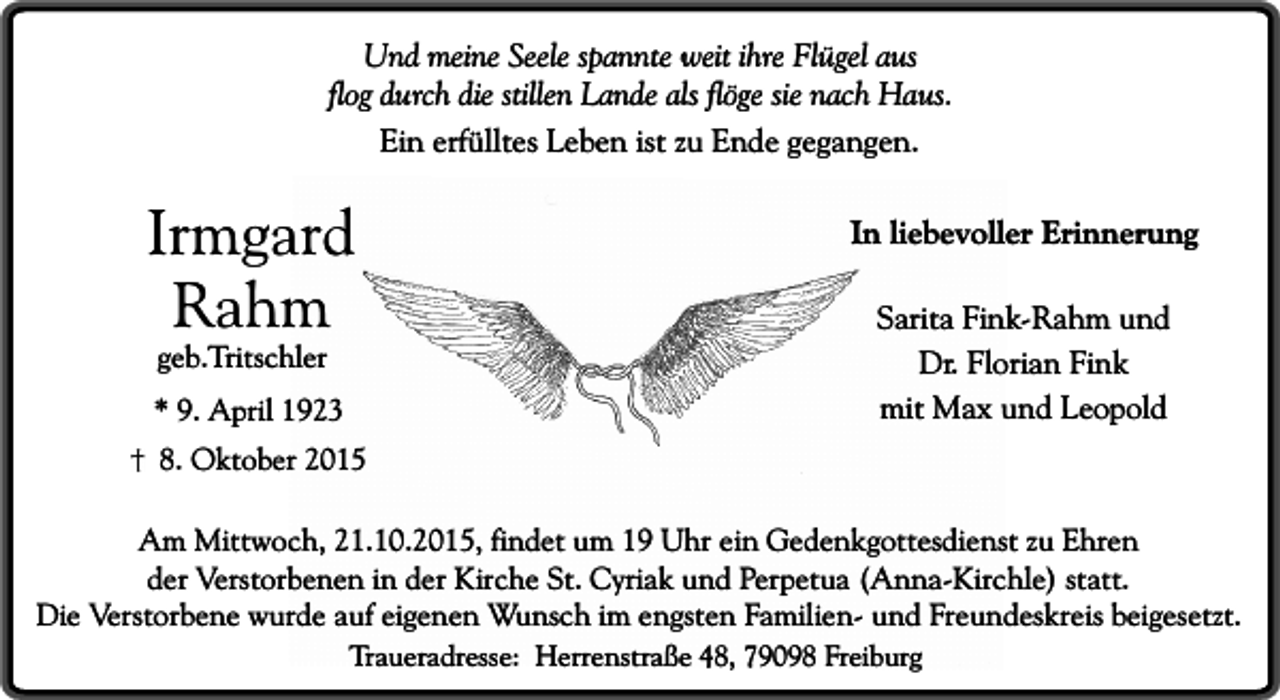 <p>Und meine Seele spannte weit ihre Flügel aus<br />flog durch die stillen Lande als flöge sie nach Haus.<br />Ein erfülltes Leben ist zu Ende gegangen.</p><p>Irmgard<br />Rahm<br />geb.Tritschler</p><p>* 9. April 1923</p><p>In liebevoller Erinnerung<br />Sarita Fink-Rahm und<br />Dr. Florian Fink<br />mit Max und Leopold</p><p>8. Oktober 2015</p><p>Am Mittwoch, 21.10.2015, findet um 19 Uhr ein Gedenkgottesdienst zu Ehren<br />der Verstorbenen in der Kirche St. Cyriak und Perpetua (Anna-Kirchle) statt.<br />Die Verstorbene wurde auf eigenen Wunsch im engsten Familien- und Freundeskreis beigesetzt.<br />Traueradresse: Herrenstraße 48, 79098 Freiburg</p>