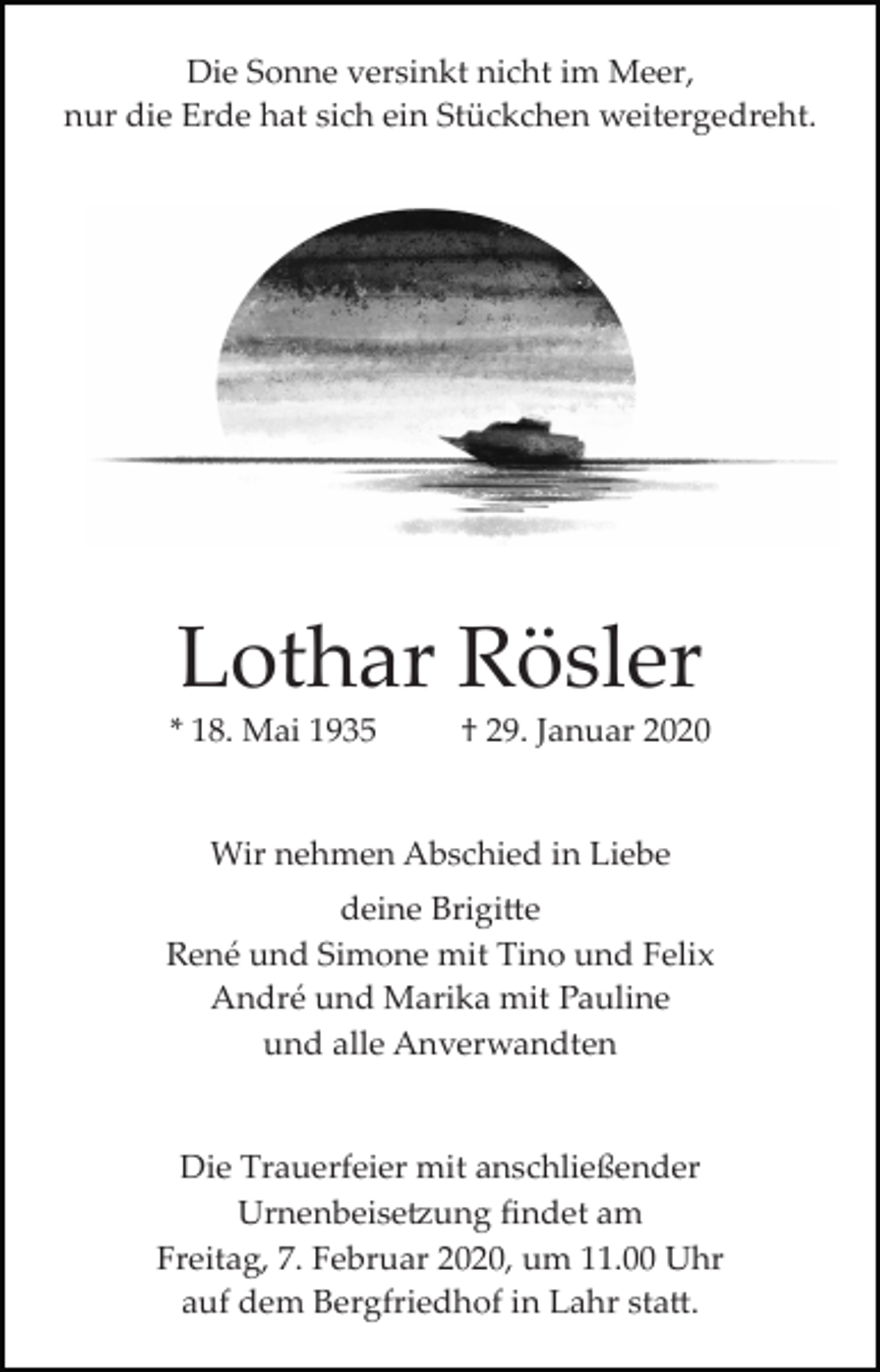 <p>Die Sonne versinkt nicht im Meer,<br />nur die Erde hat sich ein Stückchen weitergedreht.</p><p>Lothar Rösler<br />* 18. Mai 1935</p><p>† 29. Januar 2020</p><p>Wir nehmen Abschied in Liebe<br />deine Brigi�e<br />René und Simone mit Tino und Felix<br />André und Marika mit Pauline<br />und alle Anverwandten</p><p>Die Trauerfeier mit anschließender<br />Urnenbeise�ung ﬁndet am<br />Freitag, 7. Februar 2020, um 11.00 Uhr<br />auf dem Bergfriedhof in Lahr sta�.</p>