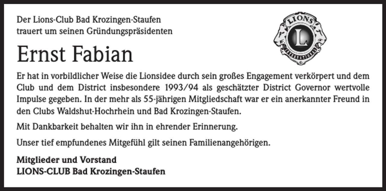 <p>Der Lions-Club Bad Krozingen-Staufen<br />trauert um seinen Gründungspräsidenten</p><p>Ernst Fabian<br />Er hat in vorbildlicher Weise die Lionsidee durch sein großes Engagement verkörpert und dem<br />Club und dem District insbesondere 1993/94 als geschätzter District Governor wertvolle<br />Impulse gegeben. In der mehr als 55-jährigen Mitgliedschaft war er ein anerkannter Freund in<br />den Clubs Waldshut-Hochrhein und Bad Krozingen-Staufen.<br />Mit Dankbarkeit behalten wir ihn in ehrender Erinnerung.<br />Unser tief empfundenes Mitgefühl gilt seinen Familienangehörigen.<br />Mitglieder und Vorstand<br />LIONS-CLUB Bad Krozingen-Staufen</p>