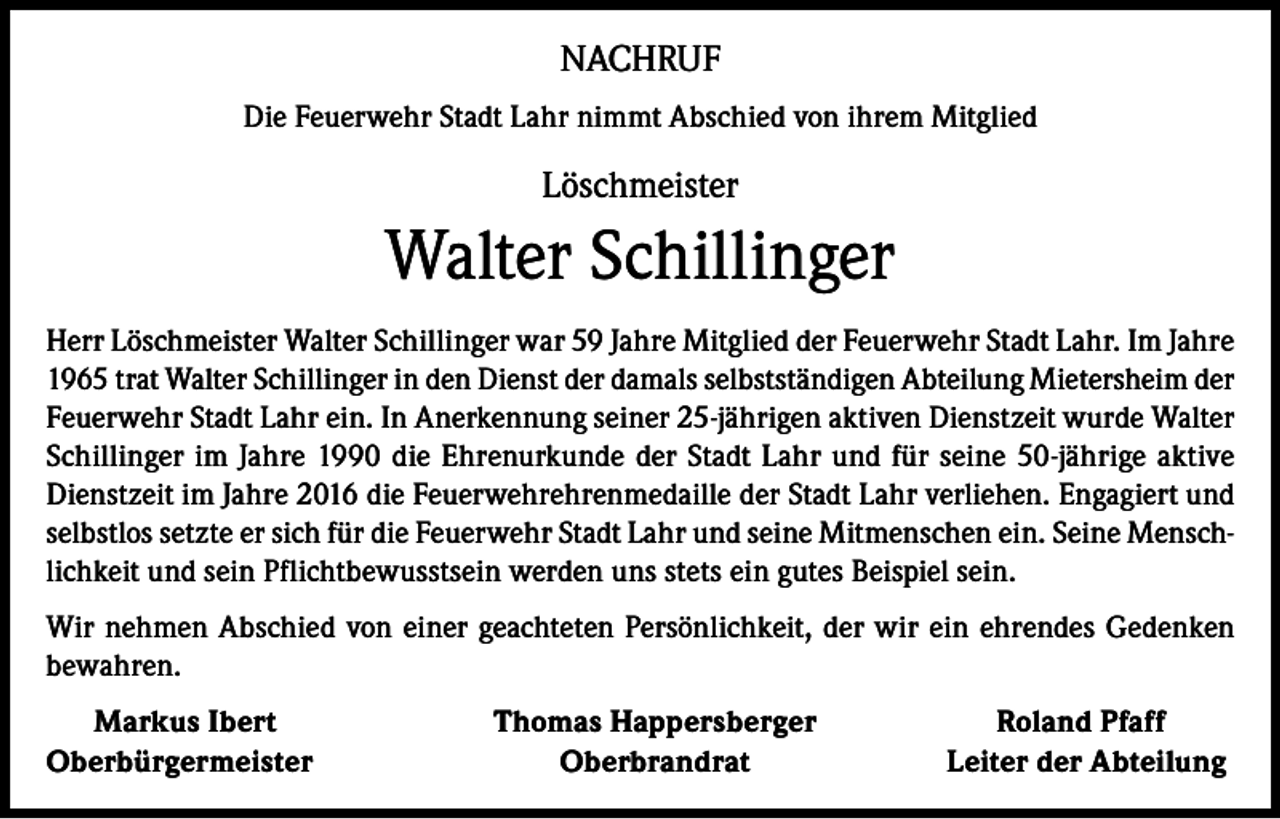 <p>NACHRUF<br />Die Feuerwehr Stadt Lahr nimmt Abschied von ihrem Mitglied</p><p>Löschmeister</p><p>Walter Schillinger<br />Herr Löschmeister Walter Schillinger war 59 Jahre Mitglied der Feuerwehr Stadt Lahr. Im Jahre<br />1965 trat Walter Schillinger in den Dienst der damals selbstständigen Abteilung Mietersheim der<br />Feuerwehr Stadt Lahr ein. In Anerkennung seiner 25-jährigen aktiven Dienstzeit wurde Walter<br />Schillinger im Jahre 1990 die Ehrenurkunde der Stadt Lahr und für seine 50-jährige aktive<br />Dienstzeit im Jahre 2016 die Feuerwehrehrenmedaille der Stadt Lahr verliehen. Engagiert und<br />selbstlos setzte er sich für die Feuerwehr Stadt Lahr und seine Mitmenschen ein. Seine Menschlichkeit und sein Pflichtbewusstsein werden uns stets ein gutes Beispiel sein.<br />Wir nehmen Abschied von einer geachteten Persönlichkeit, der wir ein ehrendes Gedenken<br />bewahren.<br />Markus Ibert<br />Oberbürgermeister</p><p>Thomas Happersberger<br />Oberbrandrat</p><p>Roland Pfaff<br />Leiter der Abteilung</p>