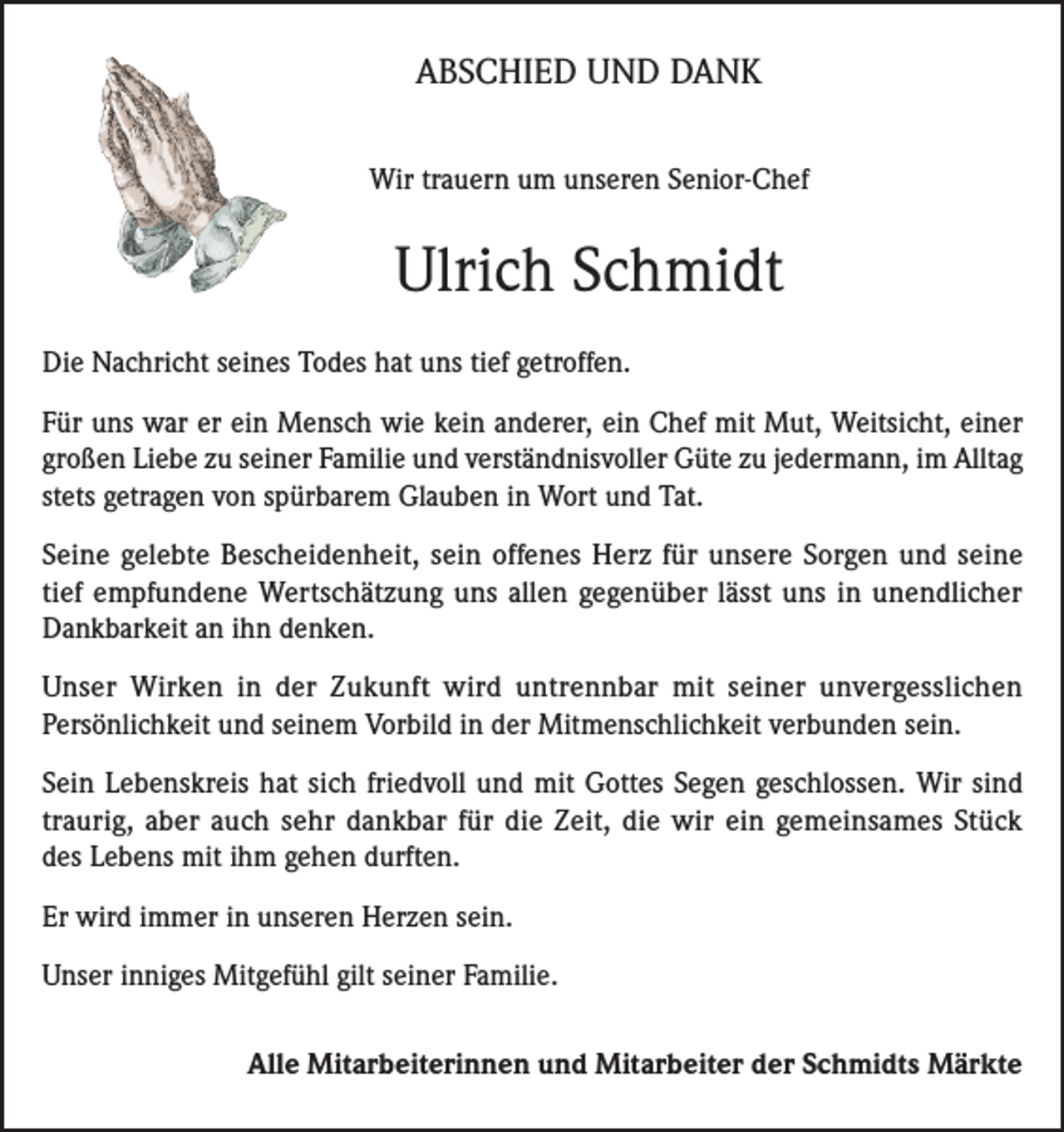 <p>ABSCHIED UND DANK<br />Wir trauern um unseren Senior-Chef</p><p>Ulrich Schmidt<br />Die Nachricht seines Todes hat uns tief getroffen.<br />Für uns war er ein Mensch wie kein anderer, ein Chef mit Mut, Weitsicht, einer<br />großen Liebe zu seiner Familie und verständnisvoller Güte zu jedermann, im Alltag<br />stets getragen von spürbarem Glauben in Wort und Tat.<br />Seine gelebte Bescheidenheit, sein offenes Herz für unsere Sorgen und seine<br />tief empfundene Wertschätzung uns allen gegenüber lässt uns in unendlicher<br />Dankbarkeit an ihn denken.<br />Unser Wirken in der Zukunft wird untrennbar mit seiner unvergesslichen<br />Persönlichkeit und seinem Vorbild in der Mitmenschlichkeit verbunden sein.<br />Sein Lebenskreis hat sich friedvoll und mit Gottes Segen geschlossen. Wir sind<br />traurig, aber auch sehr dankbar für die Zeit, die wir ein gemeinsames Stück<br />des Lebens mit ihm gehen durften.<br />Er wird immer in unseren Herzen sein.<br />Unser inniges Mitgefühl gilt seiner Familie.<br />Alle Mitarbeiterinnen und Mitarbeiter der Schmidts Märkte</p>