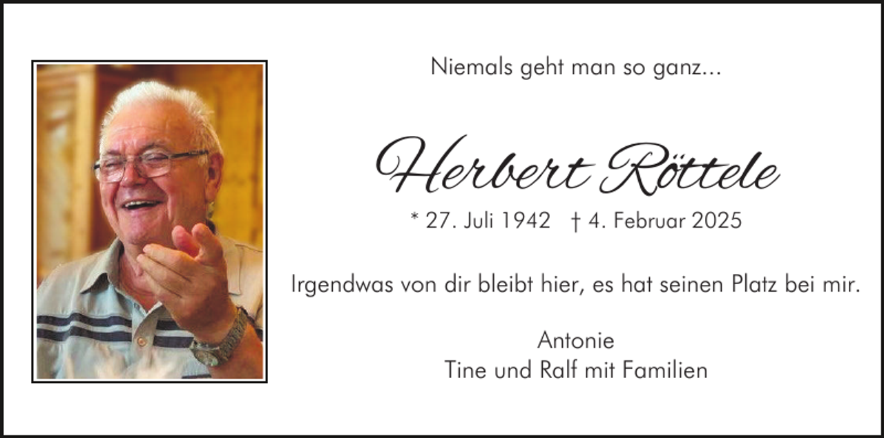 <p>Niemals geht man so ganz...</p><p>Herbert Röttele<br />* 27. Juli 1942 † 4. Februar 2025</p><p>Irgendwas von dir bleibt hier, es hat seinen Platz bei mir.<br />Antonie<br />Tine und Ralf mit Familien</p>