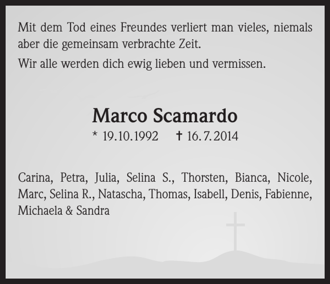 <p>Mit dem Tod eines Freundes verliert man vieles, niemals<br />aber die gemeinsam verbrachte Zeit.<br />Wir alle werden dich ewig lieben und vermissen.</p><p>Marco Scamardo<br />* 19.10.1992</p><p>= 16. 7. 2014</p><p>Carina, Petra, Julia, Selina S., Thorsten, Bianca, Nicole,<br />Marc, Selina R., Natascha, Thomas, Isabell, Denis, Fabienne,<br />Michaela &amp; Sandra</p>