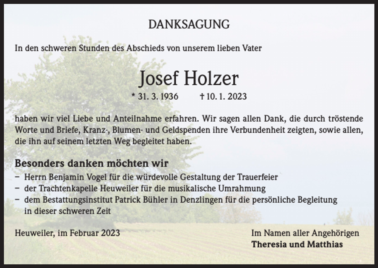 <p>DANKSAGUNG<br />In den schweren Stunden des Abschieds von unserem lieben Vater</p><p>Josef Holzer<br />* 31. 3. 1936</p><p>† 10. 1. 2023</p><p>haben wir viel Liebe und Anteilnahme erfahren. Wir sagen allen Dank, die durch tröstende<br />Worte und Briefe, Kranz-, Blumen- und Geldspenden ihre Verbundenheit zeigten, sowie allen,<br />die ihn auf seinem letzten Weg begleitet haben.</p><p>Besonders danken möchten wir<br />– Herrn Benjamin Vogel für die würdevolle Gestaltung der Trauerfeier<br />– der Trachtenkapelle Heuweiler für die musikalische Umrahmung<br />– dem Bestattungsinstitut Patrick Bühler in Denzlingen für die persönliche Begleitung<br />in dieser schweren Zeit<br />Heuweiler, im Februar 2023 Im Namen aller Angehörigen<br />Theresia und Matthias</p>