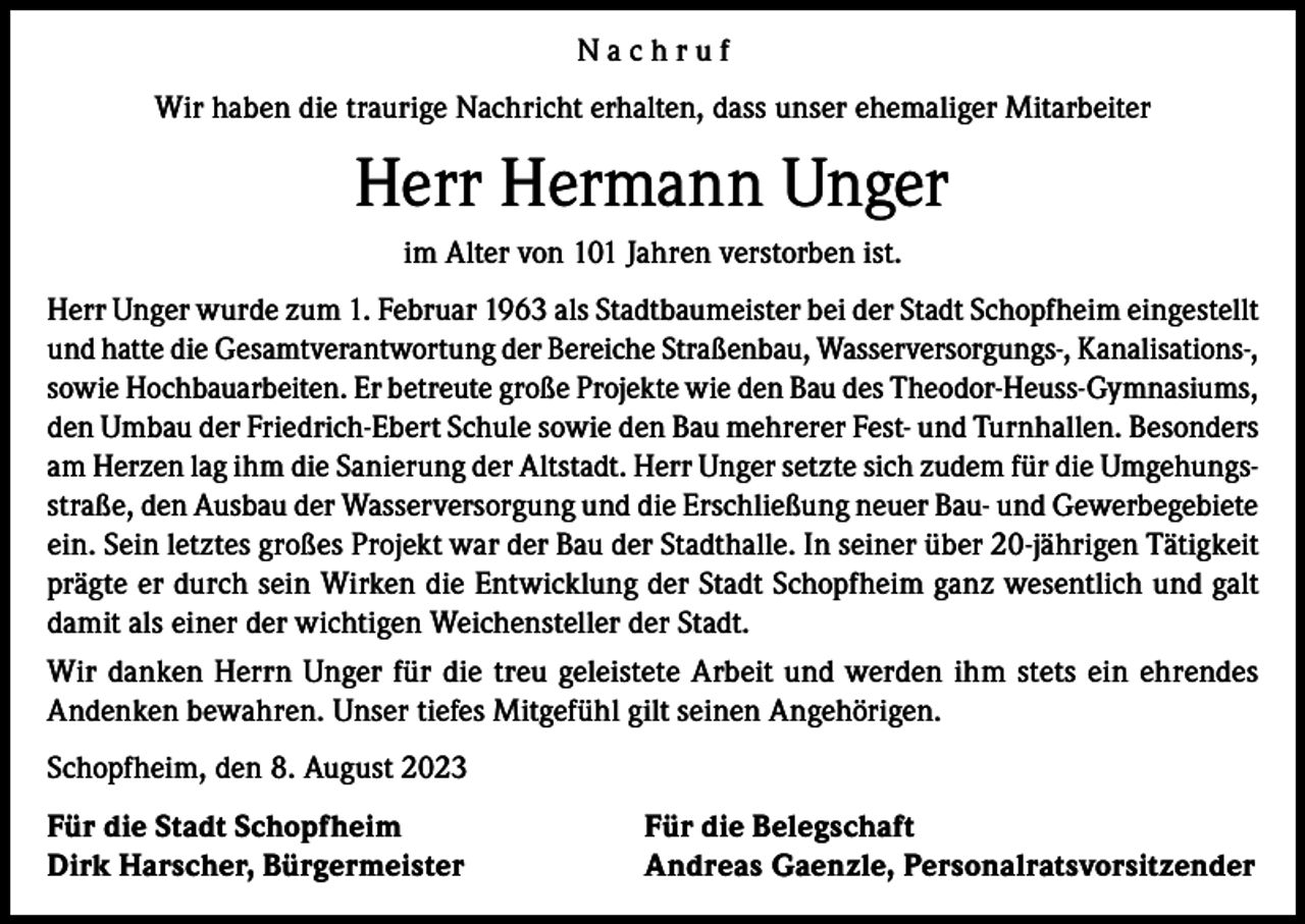 <p>Nachruf<br />Wir haben die traurige Nachricht erhalten, dass unser ehemaliger Mitarbeiter</p><p>Herr Hermann Unger<br />im Alter von 101 Jahren verstorben ist.<br />Herr Unger wurde zum 1. Februar 1963 als Stadtbaumeister bei der Stadt Schopfheim eingestellt<br />und hatte die Gesamtverantwortung der Bereiche Straßenbau, Wasserversorgungs-, Kanalisations-,<br />sowie Hochbauarbeiten. Er betreute große Projekte wie den Bau des Theodor-Heuss-Gymnasiums,<br />den Umbau der Friedrich-Ebert Schule sowie den Bau mehrerer Fest- und Turnhallen. Besonders<br />am Herzen lag ihm die Sanierung der Altstadt. Herr Unger setzte sich zudem für die Umgehungsstraße, den Ausbau der Wasserversorgung und die Erschließung neuer Bau- und Gewerbegebiete<br />ein. Sein letztes großes Projekt war der Bau der Stadthalle. In seiner über 20-jährigen Tätigkeit<br />prägte er durch sein Wirken die Entwicklung der Stadt Schopfheim ganz wesentlich und galt<br />damit als einer der wichtigen Weichensteller der Stadt.<br />Wir danken Herrn Unger für die treu geleistete Arbeit und werden ihm stets ein ehrendes<br />Andenken bewahren. Unser tiefes Mitgefühl gilt seinen Angehörigen.<br />Schopfheim, den 8. August 2023<br />Für die Stadt Schopfheim<br />Dirk Harscher, Bürgermeister</p><p>Für die Belegschaft<br />Andreas Gaenzle, Personalratsvorsitzender</p>