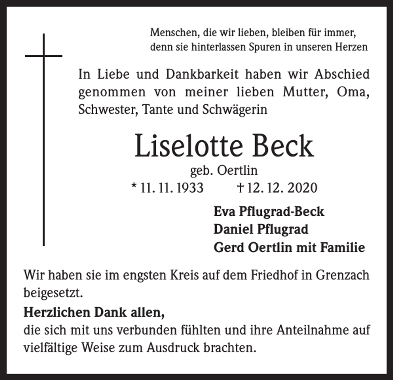 <p>Menschen, die wir lieben, bleiben für immer,<br />denn sie hinterlassen Spuren in unseren Herzen</p><p>In Liebe und Dankbarkeit haben wir Abschied<br />genommen von meiner lieben Mutter, Oma,<br />Schwester, Tante und Schwägerin</p><p>Liselotte Beck</p><p>geb. Oertlin<br />* 11. 11. 1933<br />† 12. 12. 2020<br />Eva Pflugrad-Beck<br />Daniel Pflugrad<br />Gerd Oertlin mit Familie<br />Wir haben sie im engsten Kreis auf dem Friedhof in Grenzach<br />beigesetzt.<br />Herzlichen Dank allen,<br />die sich mit uns verbunden fühlten und ihre Anteilnahme auf<br />vielfältige Weise zum Ausdruck brachten.</p>