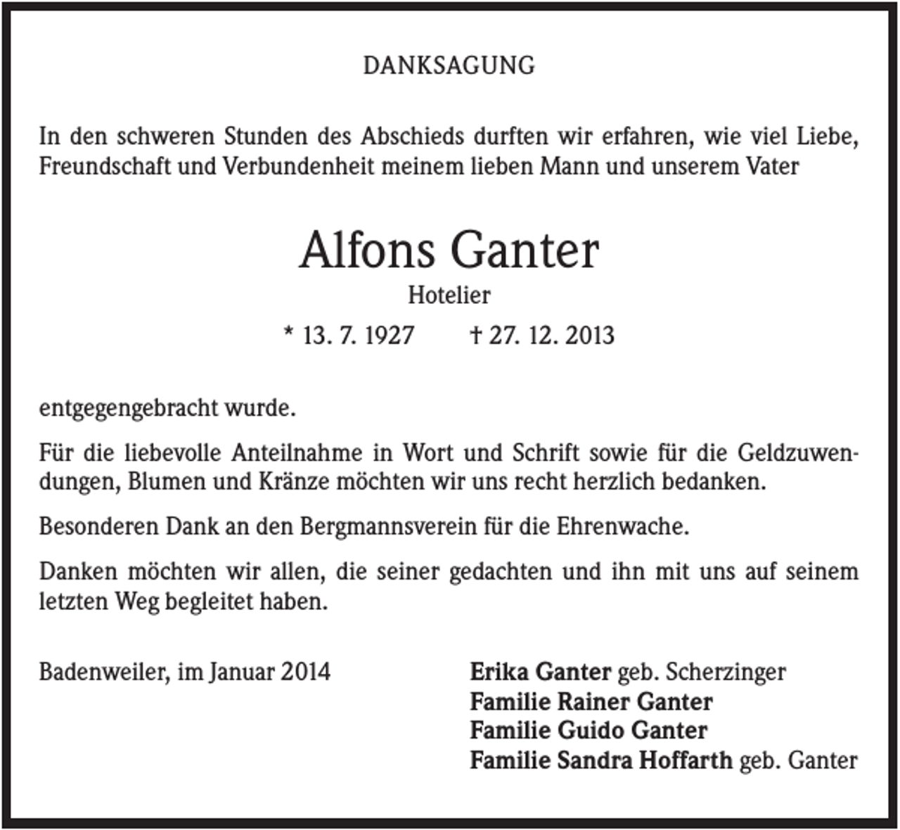 <p>DANKSAGUNG<br />In den schweren Stunden des Abschieds durften wir erfahren, wie viel Liebe,<br />Freundschaft und Verbundenheit meinem lieben Mann und unserem Vater</p><p>Alfons Ganter<br />Hotelier<br />* 13. 7. 1927</p><p>† 27. 12. 2013</p><p>entgegengebracht wurde.<br />Für die liebevolle Anteilnahme in Wort und Schrift sowie für die Geldzuwendungen, Blumen und Kränze möchten wir uns recht herzlich bedanken.<br />Besonderen Dank an den Bergmannsverein für die Ehrenwache.<br />Danken möchten wir allen, die seiner gedachten und ihn mit uns auf seinem<br />letzten Weg begleitet haben.<br />Badenweiler, im Januar 2014</p><p>Erika Ganter geb. Scherzinger<br />Familie Rainer Ganter<br />Familie Guido Ganter<br />Familie Sandra Hoffarth geb. Ganter</p>