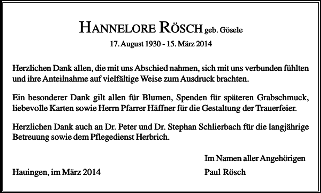 <p>HANNELORE RÖSCH geb. Gösele<br />17. August 1930 - 15. März 2014</p><p>Herzlichen Dank allen, die mit uns Abschied nahmen, sich mit uns verbunden fühlten<br />und ihre Anteilnahme auf vielfältige Weise zum Ausdruck brachten.<br />Ein besonderer Dank gilt allen für Blumen, Spenden für späteren Grabschmuck,<br />liebevolle Karten sowie Herrn Pfarrer Häffner für die Gestaltung der Trauerfeier.<br />Herzlichen Dank auch an Dr. Peter und Dr. Stephan Schlierbach für die langjährige<br />Betreuung sowie dem Pflegedienst Herbrich.<br />Im Namen aller Angehörigen<br />Hauingen, im März 2014</p><p>Paul Rösch</p>