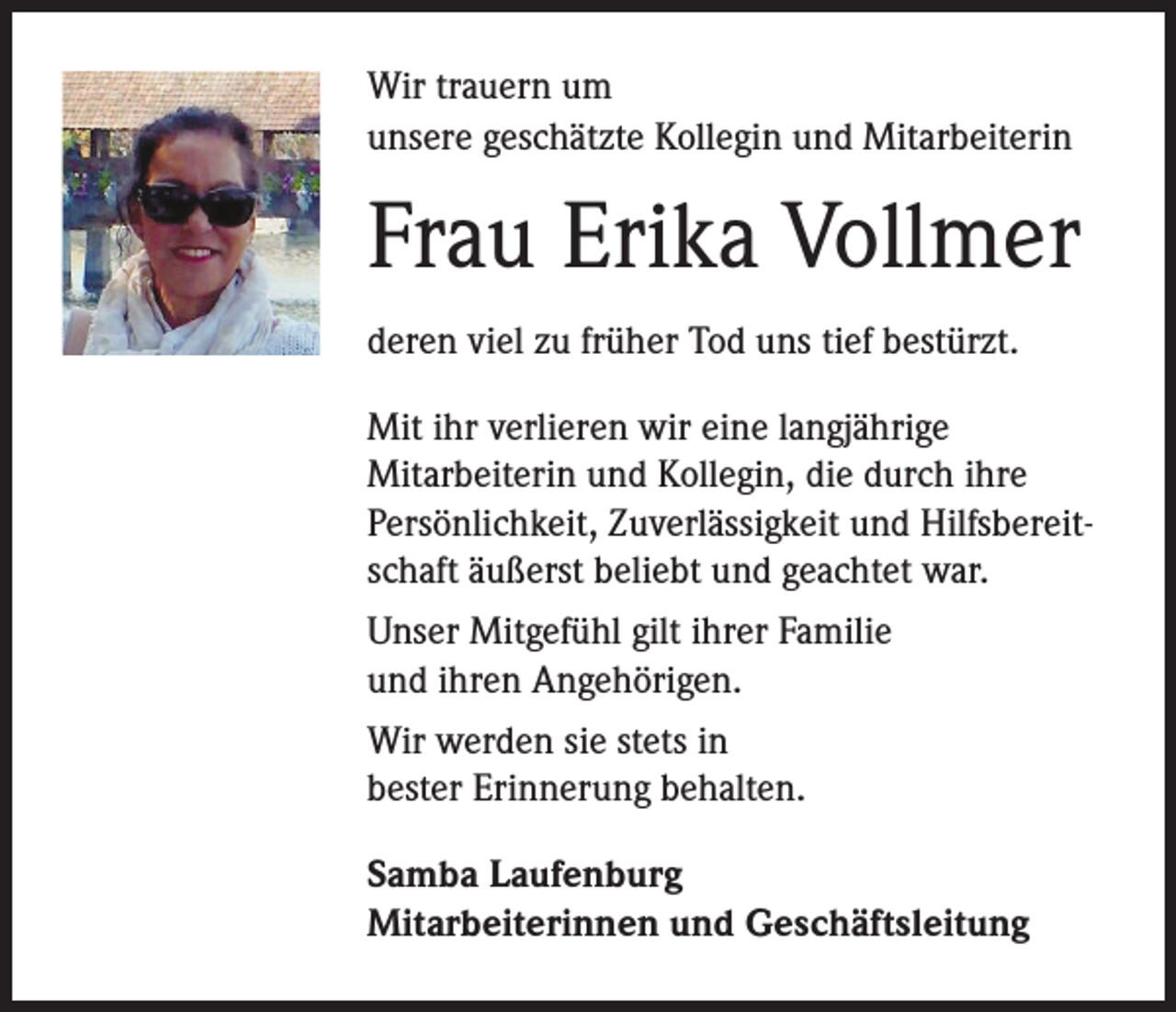<p>Wir trauern um<br />unsere geschätzte Kollegin und Mitarbeiterin</p><p>Frau Erika Vollmer<br />deren viel zu früher Tod uns tief bestürzt.<br />Mit ihr verlieren wir eine langjährige<br />Mitarbeiterin und Kollegin, die durch ihre<br />Persönlichkeit, Zuverlässigkeit und Hilfsbereitschaft äußerst beliebt und geachtet war.<br />Unser Mitgefühl gilt ihrer Familie<br />und ihren Angehörigen.<br />Wir werden sie stets in<br />bester Erinnerung behalten.<br />Samba Laufenburg<br />Mitarbeiterinnen und Geschäftsleitung</p>