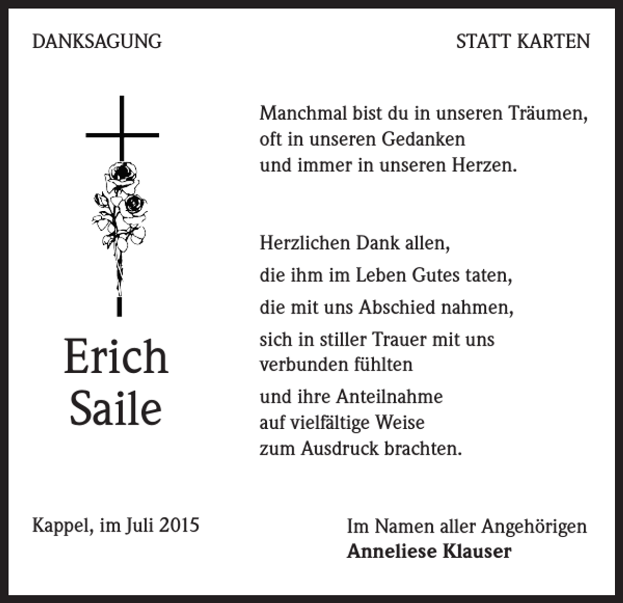 <p>DANKSAGUNG</p><p>STATT KARTEN<br />Manchmal bist du in unseren Träumen,<br />oft in unseren Gedanken<br />und immer in unseren Herzen.</p><p>Herzlichen Dank allen,<br />die ihm im Leben Gutes taten,<br />die mit uns Abschied nahmen,</p><p>Erich<br />Saile<br />Kappel, im Juli 2015</p><p>sich in stiller Trauer mit uns<br />verbunden fühlten<br />und ihre Anteilnahme<br />auf vielfältige Weise<br />zum Ausdruck brachten.</p><p>Im Namen aller Angehörigen<br />Anneliese Klauser</p>
