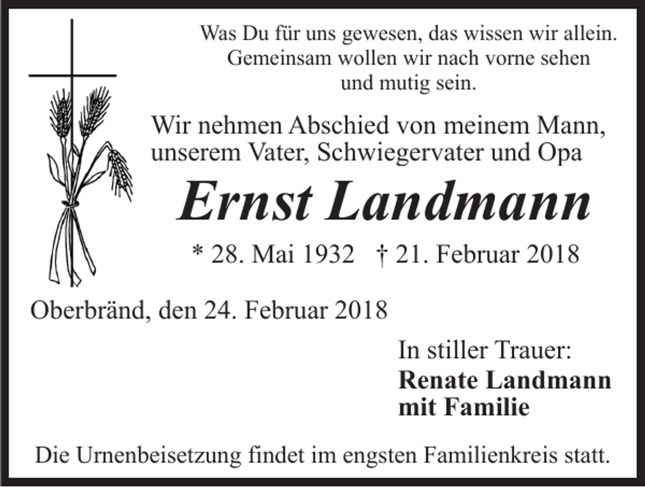 <p>WasDDu<br />füru uns<br />Was<br />u f ür<br />ns g egewesen,<br />w es e n, das<br />d as wissen<br />wiss e n wir<br />wir allein.<br />all ei n.<br />wirnnach<br />GGemeinsam<br />e m ei ns a m wwollen<br />oll e n wir<br />a c h vorne<br />v or n e ssehen<br />e he n<br />und<br />u n d mutig<br />m uti g ssein.<br />ei n.</p><p>Wir n enehmen<br />Wir<br />h m e n AAbschied<br />bs c hi e d v von<br />o n meinem<br />m ei n e m Mann,<br />M a n n,<br />uunserem<br />ns er e m Vater,<br />Vat er, Schwiegervater<br />S c h wi e g e r v at er und<br />u n d Opa<br />O pa</p><p>Ernst<br />Er<br />nst LLandmann<br />and mann<br />** 228.<br />8. Mai<br />M ai 11932<br />9 3 2 †† 221.<br />1. Februar<br />F e br u ar 22</p><p>OOberbränd,<br />b er br ä n d, dden<br />e n 224.<br />4. FFebruar<br />e br u ar<br />In<br />I n stiller<br />still er Trauer:<br />Tr a u er:<br />Renate<br />R e n at e LLandmann<br />and mann<br />mit<br />mit FFamilie<br />a mili e<br />Die<br />Di<br />e Ur<br />Urnenbeisetzung<br />n e n b eis et z u n g fifindet<br />n d et iimm eengsten<br />n gst e n Familienkreis<br />F a mili e n kr e is statt.<br />st att.</p>