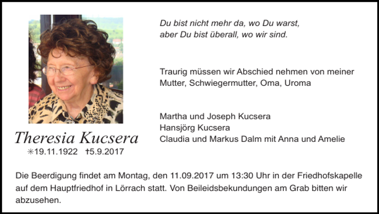 <p>Du bist nicht mehr da, wo Du warst,<br />aber Du bist überall, wo wir sind.</p><p>Traurig müssen wir Abschied nehmen von meiner<br />Mutter, Schwiegermutter, Oma, Uroma</p><p>Theresia Kucsera</p><p>Martha und Joseph Kucsera<br />Hansjörg Kucsera<br />Claudia und Markus Dalm mit Anna und Amelie</p><p>✳19.11.1922 ✝5.9.2017<br />Die Beerdigung Þndet am Montag, den 11.09.2017 um 13:30 Uhr in der Friedhofskapelle<br />auf dem Hauptfriedhof in Lšrrach statt. Von Beileidsbekundungen am Grab bitten wir<br />abzusehen.</p>