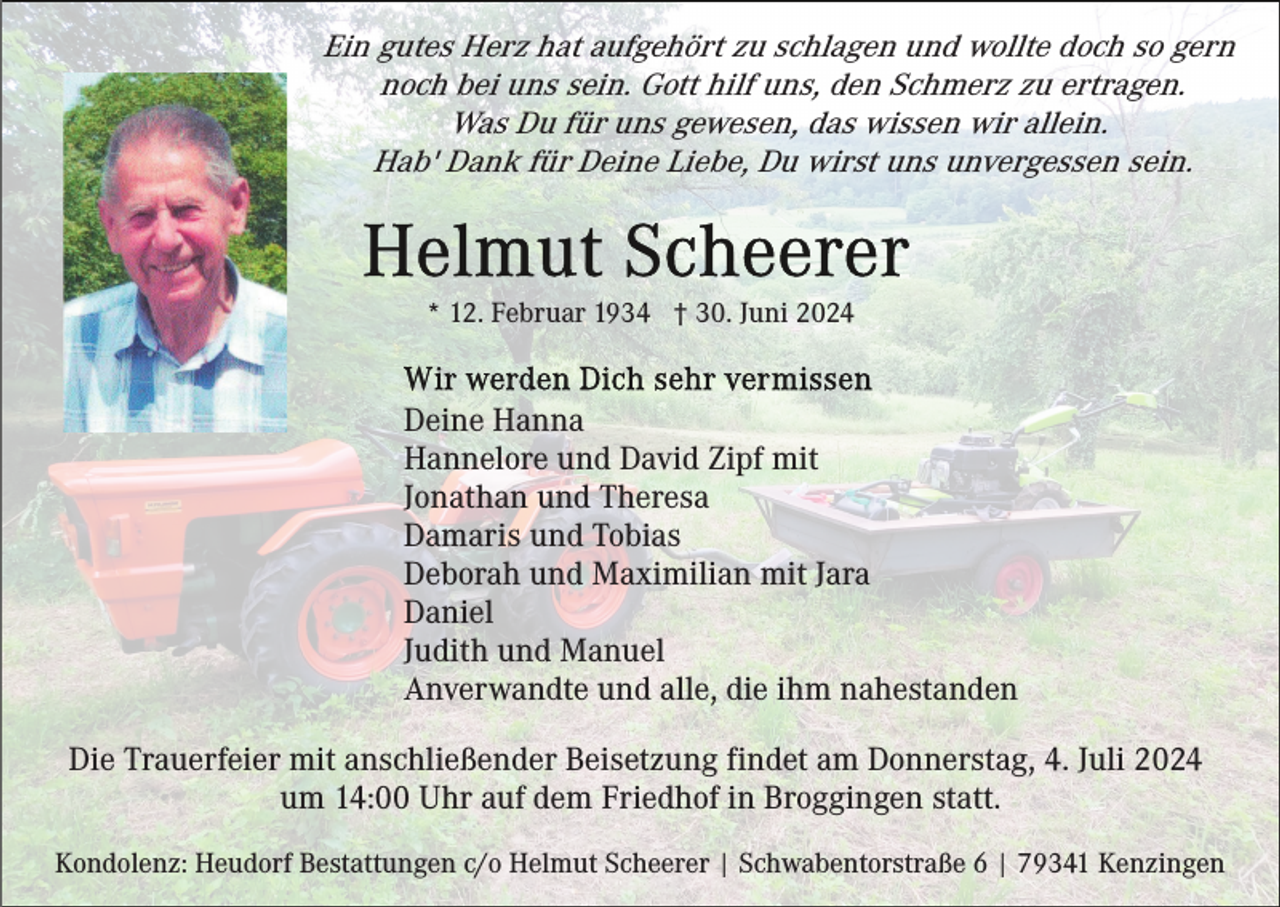 <p>Ein gutes Herz hat aufgehört zu schlagen und wollte doch so gern<br />noch bei uns sein. Gott hilf uns, den Schmerz zu ertragen.<br />Was Du für uns gewesen, das wissen wir allein.<br />Hab' Dank für Deine Liebe, Du wirst uns unvergessen sein.</p><p>* 12. Februar 1934 † 30. Juni 2024</p><p>Deine Hanna<br />Hannelore und David Zipf mit<br />Jonathan und Theresa<br />Damaris und Tobias<br />Deborah und Maximilian mit Jara<br />Daniel<br />Judith und Manuel<br />Anverwandte und alle, die ihm nahestanden<br />Die Trauerfeier mit anschließender Beisetzung findet am Donnerstag, 4. Juli 2024<br />um 14:00 Uhr auf dem Friedhof in Broggingen statt.<br />Kondolenz: Heudorf Bestattungen c/o Helmut Scheerer | Schwabentorstraße 6 | 79341 Kenzingen</p>